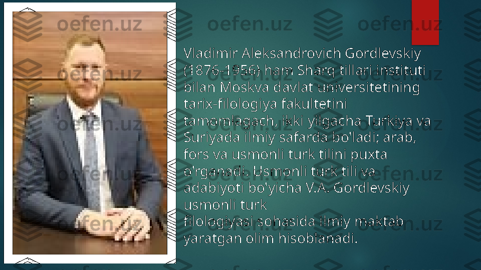 Vladimir Aleksandrovich Gordlevskiy 
(1876-1956) ham Sharq  t illari instituti 
bilan Moskva davlat  u niversitetining 
tarix-filologiya  f akultetini 
tamomlagach, ikki yilgacha Turkiya va 
Suriyada ilmiy safarda bo'ladi; arab, 
fors va usmonli turk tilini puxta 
o'rganadi. Usmonli turk tili va 
adabiyoti bo'yicha V.A. Gordlevskiy 
usmonli turk 
filologiyasi sohasida ilmiy maktab 
yaratgan  o lim hisoblanadi.    