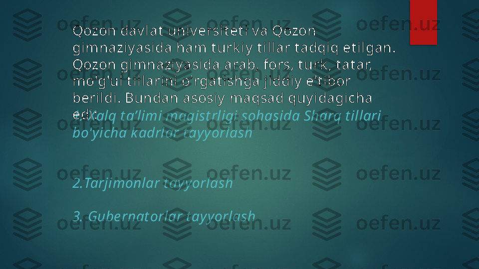 1. X alq t a’limi magist rligi sohasida Sharq t illari 
bo'yicha k adrlar  t ayy or la sh
2. Tarjimonlar t ayyorlash
3. Gube r n at orlar  t ayyorlashQozon dav lat  univ ersit et i v a Qozon 
gimnaziy asida ham t urk iy  t illar t adqiq et ilgan. 
Qozon gimnaziy asida arab, fors, t urk , t at ar, 
mo'g'ul t illarini o'rgat ishga jiddiy  e’t ibor 
berildi. Bundan asosiy  maqsad quy idagicha 
edi:   