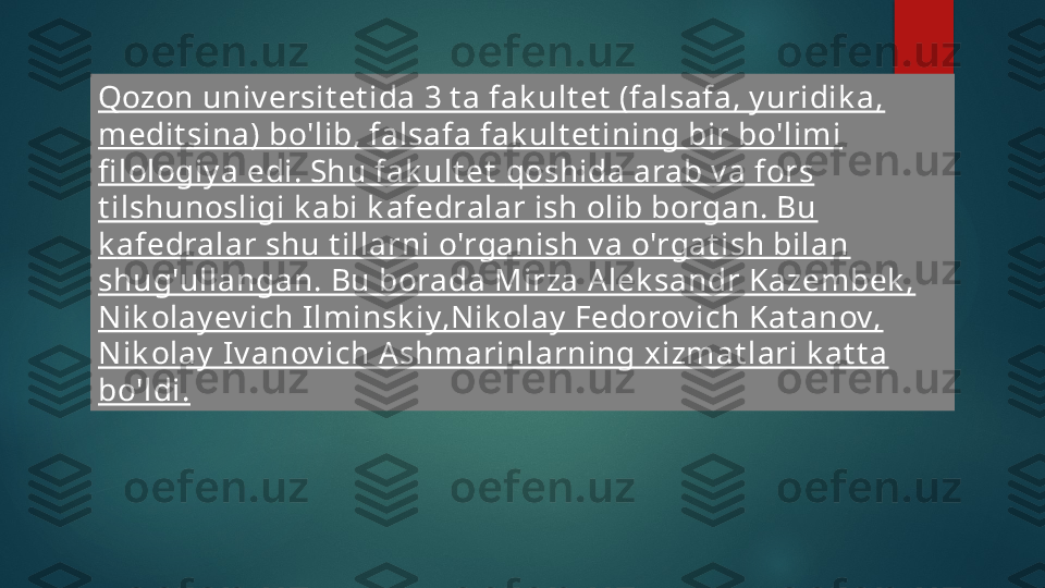 Qozon univ ersit et ida 3 t a fak ult et  (falsafa, y uridik a, 
medit sina)  b o'lib, falsafa fak ult et ining bir bo'limi 
fi lologiy a edi. Shu fak ult et   qo shida arab v a fors 
t ilshunosligi k abi k afedralar ish olib borgan. Bu  
k afedralar shu t illarni o'rganish v a o'rgat ish bilan 
shug'ullangan. Bu  b orada Mirza Alek sandr Kazembek , 
N ik olay ev ich Ilminsk iy,Nik olay  Fedorov ich Kat anov, 
Nik olay  Iv anov ich Ashmarinlarning  xi zmat lari k at t a 
bo'ldi.   