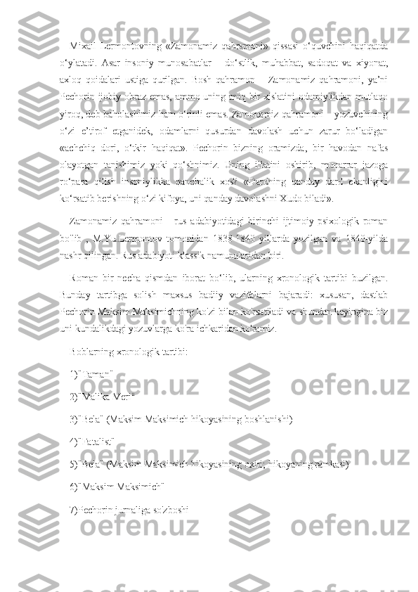 Mixail   Lermontovning   «Zamonamiz   qahramoni»   qissasi   o‘quvchini   haqiqatda
o‘ylatadi.   Asar   insoniy   munosabatlar   –   do‘stlik,   muhabbat,   sadoqat   va   xiyonat,
axloq   qoidalari   ustiga   qurilgan.   Bosh   qahramon   –   Zamonamiz   qahramoni,   ya’ni
Pechorin ijobiy obraz emas, ammo uning aniq bir xislatini  odamiylikdan mutlaqo
yiroq, deb baholashimiz ham o‘rinli emas. Zamonamiz qahramoni – yozuvchining
o‘zi   e’tirof   etganidek,   odamlarni   qusurdan   davolash   uchun   zarur   bo‘ladigan
«achchiq   dori,   o‘tkir   haqiqat».   Pechorin   bizning   oramizda,   bir   havodan   nafas
olayotgan   tanishimiz   yoki   qo‘shnimiz.   Uning   illatini   oshirib,   muqarrar   jazoga
ro‘para   qilish   insoniylikka   qanchalik   xos?   «Dardning   qanday   dard   ekanligini
ko‘rsatib berishning o‘zi kifoya, uni qanday davolashni Xudo biladi».
Zamonamiz   qahramoni   -   rus   adabiyotidagi   birinchi   ijtimoiy-psixologik   roman
bo'lib   ,   M.Yu.Lermontov   tomonidan   1838-1840   yillarda   yozilgan   va   1840-yilda
nashr qilingan. Rus adabiyoti klassik namunalaridan biri.
Roman   bir   necha   qismdan   iborat   bo‘lib,   ularning   xronologik   tartibi   buzilgan.
Bunday   tartibga   solish   maxsus   badiiy   vazifalarni   bajaradi:   xususan,   dastlab
Pechorin Maksim Maksimichning ko'zi bilan ko'rsatiladi va shundan keyingina biz
uni kundalikdagi yozuvlarga ko'ra ichkaridan ko'ramiz.
Boblarning xronologik tartibi:
1)"Taman"
2)"Malika Meri"
3)"Bela" (Maksim Maksimich hikoyasining boshlanishi)
4)"Fatalist"
5)"Bela" (Maksim Maksimich hikoyasining oxiri; hikoyaning ramkasi)
6)"Maksim Maksimich"
7)Pechorin jurnaliga so'zboshi 