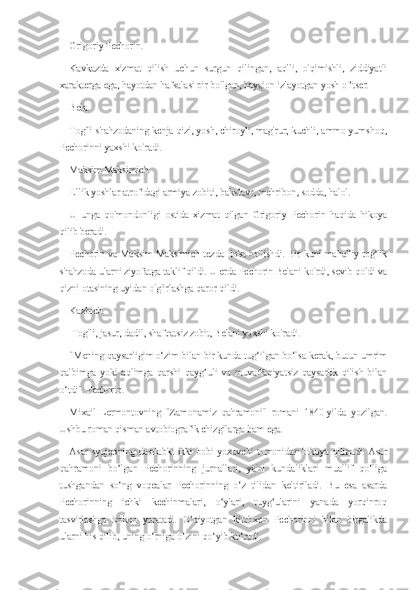 Grigoriy Pechorin.
Kavkazda   xizmat   qilish   uchun   surgun   qilingan,   aqlli,   o'qimishli,   ziddiyatli
xarakterga ega, hayotdan hafsalasi pir bo'lgan, hayajon izlayotgan yosh ofitser.
Bela.
Tog'li shahzodaning kenja qizi, yosh, chiroyli, mag'rur, kuchli, ammo yumshoq,
Pechorinni yaxshi ko'radi.
Maksim Maksimich.
Ellik yoshlar atrofidagi armiya zobiti, bakalavr, mehribon, sodda, halol.
U   unga   qo'mondonligi   ostida   xizmat   qilgan   Grigoriy   Pechorin   haqida   hikoya
qilib beradi.
Pechorin va Maksim  Maksimich tezda do'st  bo'lishdi. Bir  kuni  mahalliy tog'lik
shahzoda ularni ziyofatga taklif qildi. U erda Pechorin Belani ko'rdi, sevib qoldi va
qizni otasining uyidan o'g'irlashga qaror qildi.
Kazbich.
 Tog'li, jasur, dadil, shafqatsiz zobit, Belani yaxshi ko'radi.
"Mening qaysarligim o‘zim bilan bir kunda tug‘ilgan bo‘lsa kerak, butun umrim
qalbimga   yoki   aqlimga   qarshi   qayg‘uli   va   muvaffaqiyatsiz   qaysarlik   qilish   bilan
o‘tdi". Pechorin. 
Mixail   Lermontovning   "Zamonamiz   qahramoni"   romani   1840-yilda   yozilgan.
Ushbu roman qisman avtobiografik chizgilarga ham ega. 
Asar   syujetining  dastlabki   ikki   bobi   yozuvchi   tomonidan  hikoya   qilinadi.  Asar
qahramoni   bo‘lgan   Pechorinning   jurnallari,   ya'ni   kundaliklari   muallif   qo‘liga
tushgandan   so‘ng   voqealar   Pechorinning   o‘z   tilidan   keltiriladi.   Bu   esa   asarda
Pechorinning   ichki   kechinmalari,   o‘ylari,   tuyg‘ularini   yanada   yorqinroq
tasvirlashga   imkon   yaratadi.   O‘qiyotgan   kitobxon   Pechorinni   bilan   birgalikda
ularni his qilib, uning o‘rniga o‘zini qo‘yib ko‘radi. 