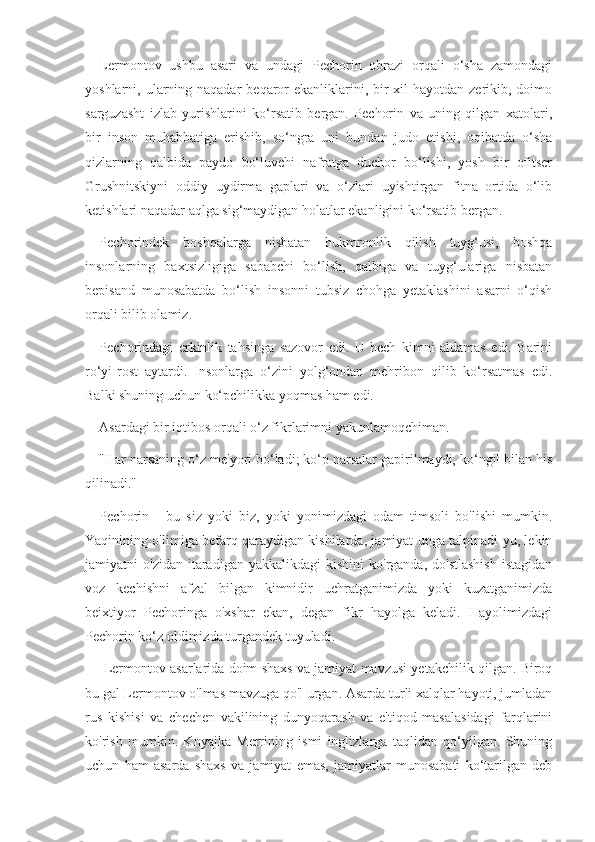 Lermontov   ushbu   asari   va   undagi   Pechorin   obrazi   orqali   o‘sha   zamondagi
yoshlarni, ularning naqadar  beqaror  ekanliklarini, bir  xil  hayotdan zerikib, doimo
sarguzasht   izlab   yurishlarini   ko‘rsatib   bergan.   Pechorin   va   uning   qilgan   xatolari,
bir   inson   muhabbatiga   erishib,   so‘ngra   uni   bundan   judo   etishi,   oqibatda   o‘sha
qizlarning   qalbida   paydo   bo‘luvchi   nafratga   duchor   bo‘lishi,   yosh   bir   ofitser
Grushnitskiyni   oddiy   uydirma   gaplari   va   o‘zlari   uyishtirgan   fitna   ortida   o‘lib
ketishlari naqadar aqlga sig‘maydigan holatlar ekanligini ko‘rsatib bergan.
Pechorindek   boshqalarga   nisbatan   hukmronlik   qilish   tuyg‘usi,   boshqa
insonlarning   baxtsizligiga   sababchi   bo‘lish,   qalbiga   va   tuyg‘ulariga   nisbatan
bepisand   munosabatda   bo‘lish   insonni   tubsiz   chohga   yetaklashini   asarni   o‘qish
orqali bilib olamiz.
Pechorindagi   erkinlik   tahsinga   sazovor   edi.   U   hech   kimni   aldamas   edi.   Barini
ro‘yi-rost   aytardi.   Insonlarga   o‘zini   yolg‘ondan   mehribon   qilib   ko‘rsatmas   edi.
Balki shuning uchun ko‘pchilikka yoqmas ham edi.
Asardagi bir iqtibos orqali o‘z fikrlarimni yakunlamoqchiman.
"Har narsaning o‘z me'yori bo‘ladi; ko‘p narsalar gapirilmaydi, ko‘ngil bilan his
qilinadi."
Pechorin   -   bu   siz   yoki   biz,   yoki   yonimizdagi   odam   timsoli   bo'lishi   mumkin.
Yaqinining o'limiga befarq qaraydigan kishilarda, jamiyat unga talpinadi-yu, lekin
jamiyatni   o'zidan  itaradigan  yakkalikdagi  kishini   ko'rganda,   do'stlashish  istagidan
voz   kechishni   afzal   bilgan   kimnidir   uchratganimizda   yoki   kuzatganimizda
beixtiyor   Pechoringa   o'xshar   ekan,   degan   fikr   hayolga   keladi.   Hayolimizdagi
Pechorin ko‘z oldimizda turgandek tuyuladi.
 Lermontov asarlarida doim shaxs va jamiyat mavzusi yetakchilik qilgan. Biroq
bu gal Lermontov o'lmas mavzuga qo'l urgan. Asarda turli xalqlar hayoti, jumladan
rus   kishisi   va   chechen   vakilining   dunyoqarash   va   e'tiqod   masalasidagi   farqlarini
ko'rish   mumkin.   Knyajka   Merrining   ismi   inglizlarga   taqlidan   qo‘yilgan.   Shuning
uchun   ham   asarda   shaxs   va   jamiyat   emas,   jamiyatlar   munosabati   ko‘tarilgan   deb 