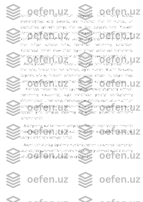 baholash   mumkin.   Pechorin   turli   jamiyatlarda   bo‘ldi:   harbiy   safarda,
chechenlar(o‘zga   xalq)   davrasida,   eski   muhabbati   bilan   bir   muhitda,   uni
takabburlikda   ayblovchi   jamiyat   bilan   esa   hatto   duelgacha   bordi.   Yozuvchi
o‘zining   badiiy   maqsadini   har   bir   bobda   sayqallashtirib   borgan.   Qahramonga
kitobxonni   yaqinlashtirishning   ikki   usulidan   foydalangan.   Birinchidan,   Verner
bilan   bo‘lgan   suhbatlar   bo‘lsa,   ikkinchidan   Pechorinning   kundaliklari.
Kundalikdagi   birinchi   shaxs   tilidan   bayon   qilingan   gaplar   asar   boshlanishida
berilgani ayni muddao. Kitobxon bosh qahramon bilan avvaldan tanishib oladi.
Asarda yozuvchining bilimi  nafaqat  u berib o‘tgan jahon adabiyotidagi  nomlar
bilan   balki,   iboralar   bilan   ham   ko‘rinadi,   deyish   mumkin.   Muallif   fransuzcha,
italyancha   so‘z   va   iboralarni   qahramonlar   nutqiga   kiritgan.   Bu   jarayon   bizga
Lermonov xorijiy tilrdan boxabar bo‘lgan ekan, degan xulosani beradi, albatta.
  Kishilarga   nisbatan   real   bo‘lib   tuyulmaydigan   narsalar   g‘ayritabiiy   ko‘rinadi.
Pechorinning   sovuqqonligi,   kuydi   pishdilikdan   yiroqligi   atrofdagilarining
e‘tiborini tortadi. U hech kimga o‘xshamagani va e‘tiborda ekani uchun muallif uni
qahramon   deb   ataydi.   Aslida   qahramonlik   tushunchasini   beruvchi   biron   vazifa
bajargani   yo‘q.   Jamiyatga   ergashmay   o‘z   yo‘lidan   yuruvchilar   zamonamiz
qahramonlaridir. 
Adabiyotning   vazifasi   insonni   tarbiyalash.   Pechorin   orqali   kitobxon   nimanidir
o‘zgartirsa,   ibrat   olgan   bo‘lsa   yoxud   o‘z   xarakter   xususiyatlarini   yuksaltirsa
adabiyot ta‘siri bejiz ketmagan bo‘ladi.
Asarni o'qib shunday deyishimiz mumkinki,Pechorin o'z zamonasi odamlaridan
ustun edi, ikkiyuzlamachilikni, ortiqcha mulozamatni yoqtirmasdi va balki shuning
uchun ham zamonasining qahramoniga aylangandir... 