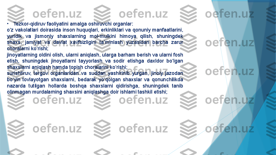 •
Tezkor-qidiruv faoliyatini amalga oshiruvchi organlar:
o‘z vakolatlari doirasida inson huquqlari, erkinliklari va qonuniy manfaatlarini, 
yuridik  va  jismoniy  shaxslarning  mol-mulkini  himoya  qilish,  shuningdek 
shaxs,  jamiyat  va  davlat  xavfsizligini  ta’minlash  yuzasidan  barcha  zarur 
choralarni ko‘rishi;
jinoyatlarning oldini olish, ularni aniqlash, ularga barham berish va ularni fosh 
etish,  shuningdek  jinoyatlarni  tayyorlash  va  sodir  etishga  daxldor  bo‘lgan 
shaxslarni aniqlash hamda topish choralarini ko‘rishi;
surishtiruv,  tergov  organlaridan  va  suddan  yashirinib  yurgan,  jinoiy  jazodan 
bo‘yin  tovlayotgan  shaxslarni,  bedarak  yo‘qolgan  shaxslar  va  qonunchilikda 
nazarda  tutilgan  hollarda  boshqa  shaxslarni  qidirishga,  shuningdek  tanib 
olinmagan murdalarning shaxsini aniqlashga doir ishlarni tashkil etishi;                   