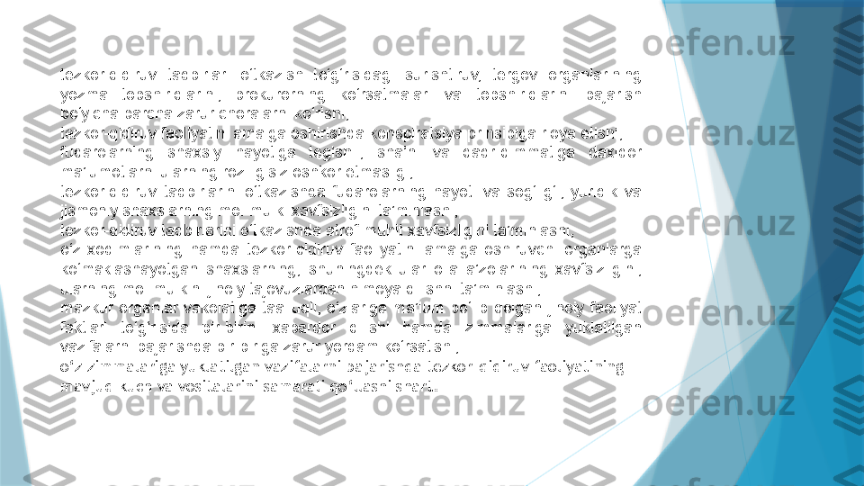 tezkor-qidiruv  tadbirlari  o‘tkazish  to‘g‘risidagi  surishtiruv,  tergov  organlarining 
yozma  topshiriqlarini,  prokurorning  ko‘rsatmalari  va  topshiriqlarini  bajarish 
bo‘yicha barcha zarur choralarni ko‘rishi;
tezkor-qidiruv faoliyatini amalga oshirishda konspiratsiya prinsipiga rioya etishi;
fuqarolarning  shaxsiy  hayotiga  tegishli,  sha’ni  va  qadr-qimmatiga  daxldor 
ma’lumotlarni ularning roziligisiz oshkor etmasligi;
tezkor-qidiruv  tadbirlarini  o‘tkazishda  fuqarolarning  hayoti  va  sog‘lig‘i,  yuridik  va 
jismoniy shaxslarning mol-mulki xavfsizligini ta’minlashi;
tezkor-qidiruv tadbirlarini o‘tkazishda atrof-muhit xavfsizligini ta’minlashi;
o‘z  xodimlarining  hamda  tezkor-qidiruv  faoliyatini  amalga  oshiruvchi  organlarga 
ko‘maklashayotgan  shaxslarning,  shuningdek  ular  oila  a’zolarining  xavfsizligini, 
ularning mol-mulkini jinoiy tajovuzlardan himoya qilishni ta’minlashi;
mazkur  organlar  vakolatiga  taalluqli,  o‘zlariga  ma’lum  bo‘lib  qolgan  jinoiy  faoliyat 
faktlari  to‘g‘risida  bir-birini  xabardor  qilishi  hamda  zimmalariga  yuklatilgan 
vazifalarni bajarishda bir-biriga zarur yordam ko‘rsatishi;
o‘z zimmalariga yuklatilgan vazifalarni bajarishda tezkor-qidiruv faoliyatining 
mavjud kuch va vositalarini samarali qo‘llashi shart.                   