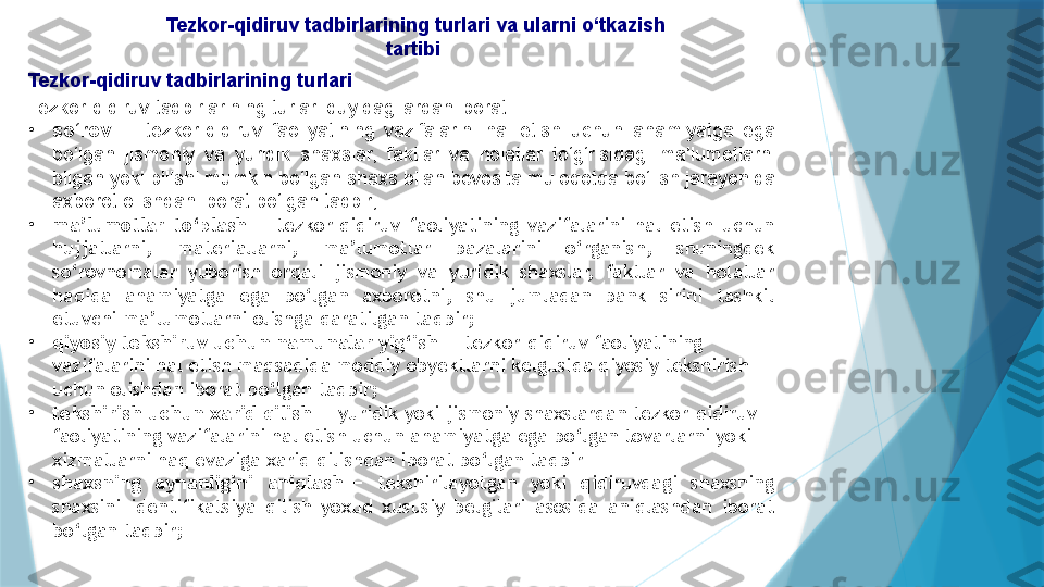   Tezkor-qidiruv tadbirlarining turlari va ularni o‘tkazish 
tartibi
Tezkor-qidiruv tadbirlarining turlari
Tezkor-qidiruv tadbirlarining turlari quyidagilardan iborat:
•
so‘rov  —  tezkor-qidiruv  faoliyatining  vazifalarini  hal  etish  uchun  ahamiyatga  ega 
bo‘lgan  jismoniy  va  yuridik  shaxslar,  faktlar  va  holatlar  to‘g‘risidagi  ma’lumotlarni 
bilgan yoki bilishi mumkin bo‘lgan shaxs bilan bevosita muloqotda bo‘lish jarayonida 
axborot olishdan iborat bo‘lgan tadbir;
•
ma’lumotlar  to‘plash  —  tezkor-qidiruv  faoliyatining  vazifalarini  hal  etish  uchun 
hujjatlarni,  materiallarni,  ma’lumotlar  bazalarini  o‘rganish,  shuningdek 
so‘rovnomalar  yuborish  orqali  jismoniy  va  yuridik  shaxslar,  faktlar  va  holatlar 
haqida  ahamiyatga  ega  bo‘lgan  axborotni,  shu  jumladan  bank  sirini  tashkil 
etuvchi ma’lumotlarni olishga qaratilgan tadbir;
•
qiyosiy tekshiruv uchun namunalar yig‘ish  — tezkor-qidiruv faoliyatining 
vazifalarini hal etish maqsadida moddiy obyektlarni kelgusida qiyosiy tekshirish 
uchun olishdan iborat bo‘lgan tadbir;
•
tekshirish uchun xarid qilish  — yuridik yoki jismoniy shaxslardan tezkor-qidiruv 
faoliyatining vazifalarini hal etish uchun ahamiyatga ega bo‘lgan tovarlarni yoki 
xizmatlarni haq evaziga xarid qilishdan iborat bo‘lgan tadbir
•
shaxsning  aynanligini  aniqlash  —  tekshirilayotgan  yoki  qidiruvdagi  shaxsning 
shaxsini  identifikatsiya  qilish  yoxud  xususiy  belgilari  asosida  aniqlashdan  iborat 
bo‘lgan tadbir;                   