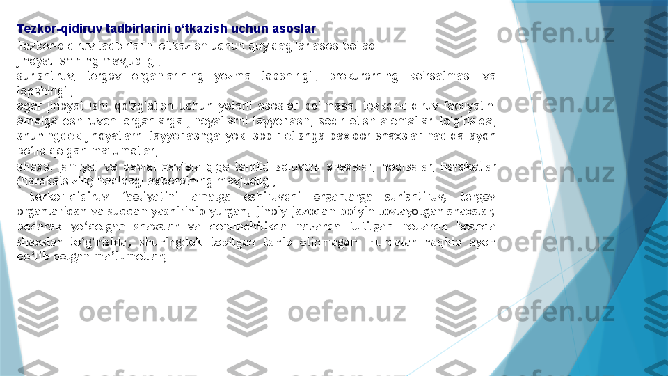 Tezkor-qidiruv tadbirlarini o‘tkazish uchun asoslar
Tezkor-qidiruv tadbirlarini o‘tkazish uchun quyidagilar asos bo‘ladi:
jinoyat ishining mavjudligi;
surishtiruv,  tergov  organlarining  yozma  topshirig‘i,  prokurorning  ko‘rsatmasi  va 
topshirig‘i;
agar  jinoyat  ishi  qo‘zg‘atish  uchun  yetarli  asoslar  bo‘lmasa,  tezkor-qidiruv  faoliyatini 
amalga  oshiruvchi  organlarga  jinoyatlarni  tayyorlash,  sodir  etish  alomatlari  to‘g‘risida, 
shuningdek  jinoyatlarni  tayyorlashga  yoki  sodir  etishga  daxldor  shaxslar  haqida  ayon 
bo‘lib qolgan ma’lumotlar;
shaxs,  jamiyat  va  davlat  xavfsizligiga  tahdid  soluvchi  shaxslar,  hodisalar,  harakatlar 
(harakatsizlik) haqidagi axborotning mavjudligi;
  tezkor-qidiruv  faoliyatini  amalga  oshiruvchi  organlarga  surishtiruv,  tergov 
organlaridan va suddan yashirinib yurgan, jinoiy jazodan bo‘yin tovlayotgan shaxslar, 
bedarak  yo‘qolgan  shaxslar  va  qonunchilikda  nazarda  tutilgan  hollarda  boshqa 
shaxslar  to‘g‘risida,  shuningdek  topilgan  tanib  olinmagan  murdalar  haqida  ayon 
bo‘lib qolgan ma’lumotlar;                   