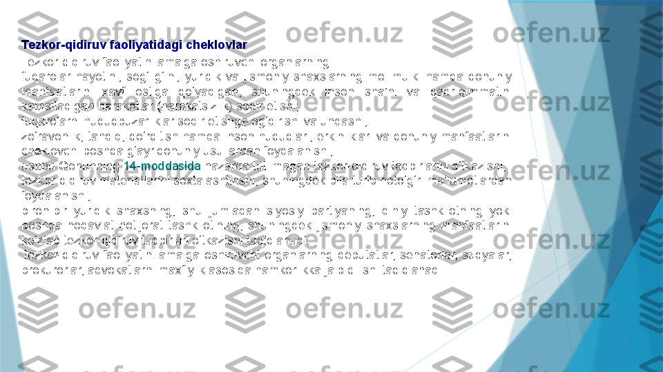 Tezkor-qidiruv faoliyatidagi cheklovlar
Tezkor-qidiruv faoliyatini amalga oshiruvchi organlarning:
fuqarolar  hayotini,  sog‘lig‘ini,  yuridik  va  jismoniy  shaxslarning  mol-mulki  hamda  qonuniy 
manfaatlarini  xavf  ostiga  qo‘yadigan,  shuningdek  inson  sha’ni  va  qadr-qimmatini 
kamsitadigan harakatlar (harakatsizlik) sodir etishi;
fuqarolarni huquqbuzarliklar sodir etishga og‘dirishi va undashi;
zo‘ravonlik,  tahdid,  qo‘rqitish  hamda  inson  huquqlari,  erkinliklari  va  qonuniy  manfaatlarini 
cheklovchi boshqa g‘ayriqonuniy usullardan foydalanishi;
ushbu Qonunning  14-moddasida  	nazarda tutilmagan tezkor-qidiruv tadbirlarini o‘tkazishi;
tezkor-qidiruv materiallarini soxtalashtirishi, shuningdek bila turib noto‘g‘ri ma’lumotlardan 
foydalanishi;
biron-bir  yuridik  shaxsning,  shu  jumladan  siyosiy  partiyaning,  diniy  tashkilotning  yoki 
boshqa  nodavlat  notijorat  tashkilotining,  shuningdek  jismoniy  shaxslarning  manfaatlarini 
ko‘zlab tezkor-qidiruv tadbirlari o‘tkazishi taqiqlanadi.
Tezkor-qidiruv  faoliyatini  amalga  oshiruvchi  organlarning  deputatlar,  senatorlar,  sudyalar, 
prokurorlar, advokatlarni maxfiylik asosida hamkorlikka jalb qilishi taqiqlanadi.                   