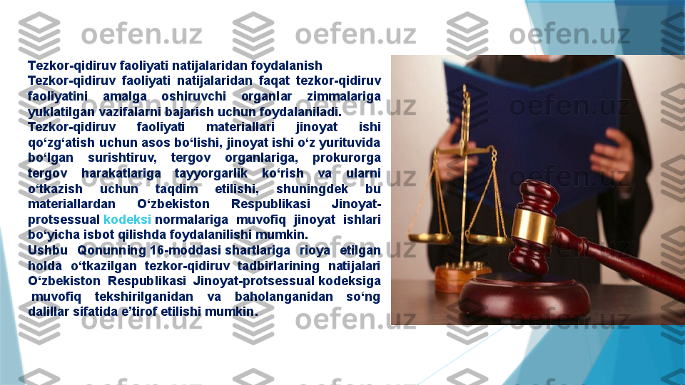 T ezkor-qidiruv faoliyati natijalaridan foydalanish
Tezkor-qidiruv  faoliyati  natijalaridan  faqat  tezkor-qidiruv 
faoliyatini  amalga  oshiruvchi  organlar  zimmalariga 
yuklatilgan vazifalarni bajarish uchun foydalaniladi.
Tezkor-qidiruv  faoliyati  materiallari  jinoyat  ishi 
qo‘zg‘atish uchun asos bo‘lishi, jinoyat ishi o‘z yurituvida 
bo‘lgan  surishtiruv,  tergov  organlariga,  prokurorga 
tergov  harakatlariga  tayyorgarlik  ko‘rish  va  ularni 
o‘tkazish  uchun  taqdim  etilishi,  shuningdek  bu 
materiallardan  O‘zbekiston  Respublikasi  Jinoyat-
protsessual  kodeksi  	normalariga  muvofiq  jinoyat  ishlari 
bo‘yicha isbot qilishda foydalanilishi mumkin.
Ushbu  Qonunning	
 16-moddasi	 shartlariga  rioya  etilgan 
holda  o‘tkazilgan  tezkor-qidiruv  tadbirlarining  natijalari 
O‘zbekiston  Respublikasi  Jinoyat-protsessual   kodeksiga
 	
muvofiq  tekshirilganidan  va  baholanganidan  so‘ng 
dalillar sifatida e’tirof etilishi mumkin .                   