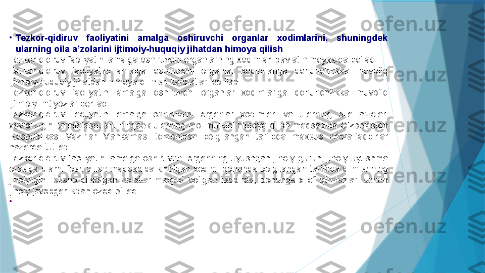 •
Tezkor-qidiruv  faoliyatini  amalga  oshiruvchi  organlar  xodimlarini,  shuningdek 
ularning oila a’zolarini ijtimoiy-huquqiy jihatdan himoya qilish
Tezkor-qidiruv faoliyatini amalga oshiruvchi organlarning xodimlari davlat himoyasida bo‘ladi.
Tezkor-qidiruv  faoliyatini  amalga  oshiruvchi  organlar  xodimlariga  qonunchilikka  muvofiq 
ijtimoiy-huquqiy jihatdan himoya qilinish kafolatlari beriladi.
Tezkor-qidiruv  faoliyatini  amalga  oshiruvchi  organlar  xodimlariga  qonunchilikka  muvofiq 
ijtimoiy imtiyozlar beriladi.
Tezkor-qidiruv  faoliyatini  amalga  oshiruvchi  organlar  xodimlari  va  ularning  oila  a’zolari 
xavfsizligini ta’minlash, shuningdek ularning  mol-mulkini himoya qilish maqsadida O‘zbekiston 
Respublikasi  Vazirlar  Mahkamasi  tomonidan  belgilangan  tartibda  maxsus  chora-tadbirlar 
nazarda tutiladi.
Tezkor-qidiruv  faoliyatini  amalga  oshiruvchi  organning  uyushgan  jinoiy  guruh,  jinoiy  uyushma 
orasiga ularni fosh qilish maqsadida kiritilgan xodimi qonunda belgilangan tartibda qilmishning 
jinoiyligini  istisno  qiladigan  holatlar  mavjud  bo‘lgan  taqdirda,  qonunga  xilof  qilmishlari  uchun 
jinoiy javobgarlikdan ozod etiladi.
•
                     