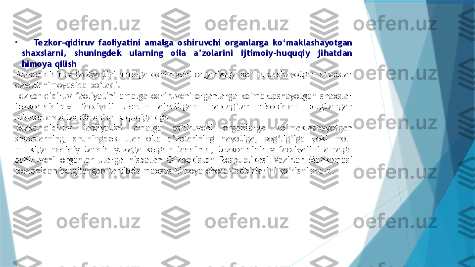 •
      Tezkor-qidiruv  faoliyatini  amalga  oshiruvchi  organlarga  ko‘maklashayotgan 
shaxslarni,  shuningdek  ularning  oila  a’zolarini  ijtimoiy-huquqiy  jihatdan 
himoya qilish
Tezkor-qidiruv  faoliyatini  amalga  oshiruvchi  organlarga  ko‘maklashayotgan  shaxslar 
davlat himoyasida bo‘ladi.
Tezkor-qidiruv  faoliyatini  amalga  oshiruvchi  organlarga  ko‘maklashayotgan  shaxslar 
tezkor-qidiruv  faoliyati  uchun  ajratilgan  mablag‘lar  hisobidan  belgilangan 
miqdorlarda taqdirlanish huquqiga ega.
Tezkor-qidiruv  faoliyatini  amalga  oshiruvchi  organlarga  ko‘maklashayotgan 
shaxslarning,  shuningdek  ular  oila  a’zolarining  hayotiga,  sog‘lig‘iga  yoki  mol-
mulkiga  haqiqiy  tahdid  yuzaga  kelgan  taqdirda,  tezkor-qidiruv  faoliyatini  amalga 
oshiruvchi  organlar  ularga  nisbatan  O‘zbekiston  Respublikasi  Vazirlar  Mahkamasi 
tomonidan belgilangan tartibda maxsus himoya chora-tadbirlarini ko‘rishi shart.                   