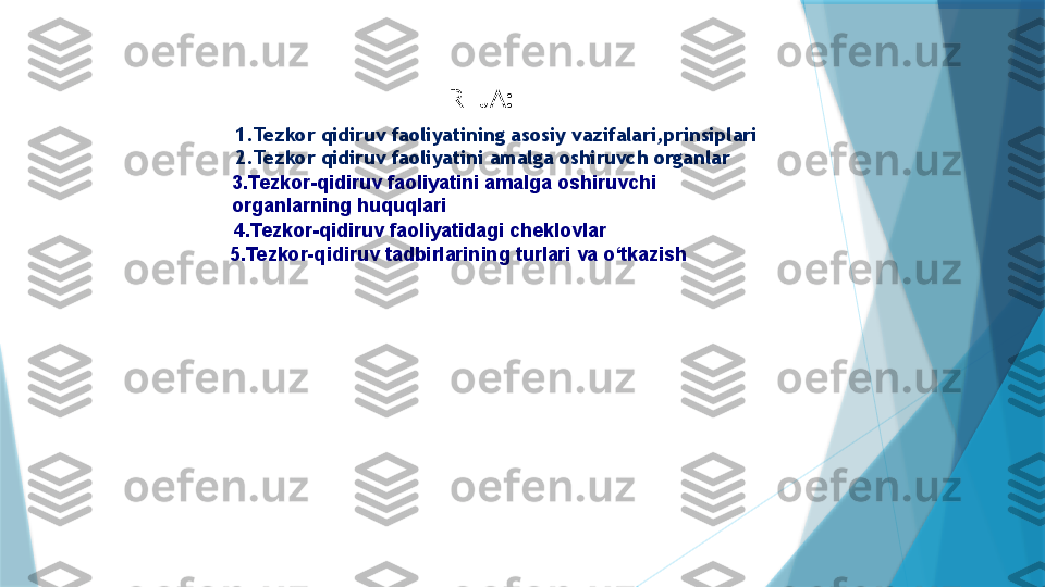 1.Tezkor qidiruv faoliyatining asosiy vazifalari,prinsiplari
2.Tezkor qidiruv faoliyatini amalga oshiruvch organlar
 3. Tezkor-qidiruv faoliyatini amalga oshiruvchi 
organlarning huquqlari
4. Tezkor-qidiruv faoliyatidagi cheklovlar
5. Tezkor-qidiruv tadbirlarining turlari va o‘tkazish  REJA:                   