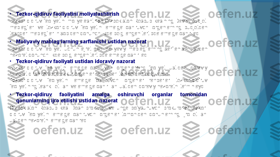 •
Tezkor-qidiruv faoliyatini moliyalashtirish
Tezkor-qidiruv  faoliyatini  moliyalashtirish  O‘zbekiston  Respublikasining  Davlat  budjeti 
mablag‘lari  va  tezkor-qidiruv  faoliyatini  amalga  oshiruvchi  organlarning  budjetdan 
tashqari mablag‘lari hisobidan qonunchilikda belgilangan tartibda amalga oshiriladi.
•
Moliyaviy mablag‘larning sarflanishi ustidan nazorat
Tezkor-qidiruv  faoliyati  uchun  ajratilgan  moliyaviy  mablag‘larning  sarflanishi  ustidan 
nazorat qonunchilikda belgilangan tartibda amalga oshiriladi.
•
Tezkor-qidiruv faoliyati ustidan idoraviy nazorat
Tezkor-qidiruv  faoliyatini  amalga  oshiruvchi  organlarning  faoliyati  ustidan  idoraviy 
nazorat qilish tartibi mazkur organlar rahbarlari tomonidan belgilanadi.
Tezkor-qidiruv  faoliyatini  amalga  oshiruvchi  organlar  rahbarlari  tezkor-qidiruv 
faoliyatining tashkil etilishi va amalga oshirilishi ustidan idoraviy nazoratni ta’minlaydi.
•
Tezkor-qidiruv  faoliyatini  amalga  oshiruvchi  organlar  tomonidan 
qonunlarning ijro etilishi ustidan nazorat
O‘zbekiston  Respublikasi  Bosh  prokurori  va  unga  bo‘ysunuvchi  prokurorlar  tezkor-
qidiruv  faoliyatini  amalga  oshiruvchi  organlar  tomonidan  qonunlarning  ijro  etilishi 
ustidan nazoratni amalga oshiradi.                   