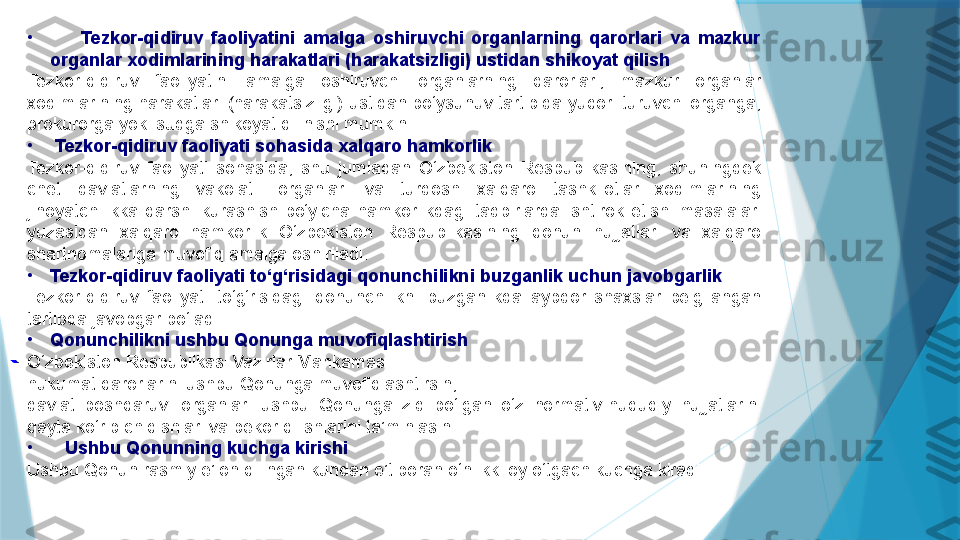 •
        Tezkor-qidiruv  faoliyatini  amalga  oshiruvchi  organlarning  qarorlari  va  mazkur 
organlar xodimlarining harakatlari (harakatsizligi) ustidan shikoyat qilish
Tezkor-qidiruv  faoliyatini  amalga  oshiruvchi  organlarning  qarorlari,  mazkur  organlar 
xodimlarining harakatlari (harakatsizligi) ustidan bo‘ysunuv tartibida yuqori turuvchi organga, 
prokurorga yoki sudga shikoyat qilinishi mumkin.
•
  Tezkor-qidiruv faoliyati sohasida xalqaro hamkorlik
Tezkor-qidiruv  faoliyati  sohasida,  shu  jumladan  O‘zbekiston  Respublikasining,  shuningdek 
chet  davlatlarning  vakolatli  organlari  va  turdosh  xalqaro  tashkilotlar  xodimlarining 
jinoyatchilikka  qarshi  kurashish  bo‘yicha  hamkorlikdagi  tadbirlarda  ishtirok  etishi  masalalari 
yuzasidan  xalqaro  hamkorlik  O‘zbekiston  Respublikasining  qonun  hujjatlari  va  xalqaro 
shartnomalariga muvofiq amalga oshiriladi.
•
Tezkor-qidiruv faoliyati to‘g‘risidagi qonunchilikni buzganlik uchun javobgarlik
Tezkor-qidiruv  faoliyati  to‘g‘risidagi  qonunchilikni  buzganlikda  aybdor  shaxslar  belgilangan 
tartibda javobgar bo‘ladi.
•
Qonunchilikni ushbu Qonunga muvofiqlashtirish
O‘zbekiston Respublikasi Vazirlar Mahkamasi:
hukumat qarorlarini ushbu Qonunga muvofiqlashtirsin;
davlat  boshqaruvi  organlari  ushbu  Qonunga  zid  bo‘lgan  o‘z  normativ-huquqiy  hujjatlarini 
qayta ko‘rib chiqishlari va bekor qilishlarini ta’minlasin.
•
    Ushbu Qonunning kuchga kirishi
Ushbu Qonun rasmiy e’lon qilingan kundan e’tiboran o‘n ikki oy o‘tgach kuchga kiradi.
                             