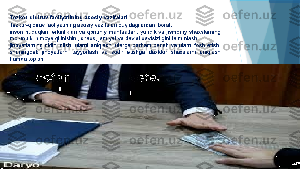 Tezkor-qidiruv faoliyatining asosiy vazifalari
Tezkor-qidiruv faoliyatining asosiy vazifalari quyidagilardan iborat:
inson  huquqlari,  erkinliklari  va  qonuniy  manfaatlari,  yuridik  va  jismoniy  shaxslarning 
mol-mulki himoya qilinishini, shaxs, jamiyat va davlat xavfsizligini ta’minlash;
jinoyatlarning  oldini  olish,  ularni  aniqlash,  ularga  barham  berish  va  ularni  fosh  etish, 
shuningdek  jinoyatlarni  tayyorlash  va  sodir  etishga  daxldor  shaxslarni  aniqlash 
hamda topish                   