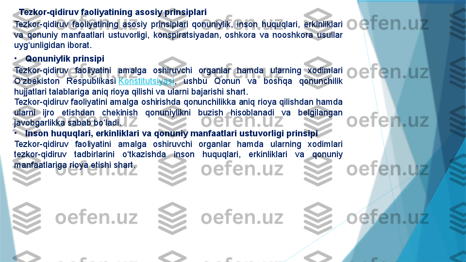    Tezkor-qidiruv faoliyatining asosiy prinsiplari
Tezkor-qidiruv  faoliyatining  asosiy  prinsiplari  qonuniylik,  inson  huquqlari,  erkinliklari 
va  qonuniy  manfaatlari  ustuvorligi,  konspiratsiyadan,  oshkora  va  nooshkora  usullar 
uyg‘unligidan iborat.
•
Qonuniylik prinsipi
Tezkor-qidiruv  faoliyatini  amalga  oshiruvchi  organlar  hamda  ularning  xodimlari 
O‘zbekiston  Respublikasi  Konstitutsiyasi ,  ushbu  Qonun  va  boshqa  qonunchilik 
hujjatlari talablariga aniq rioya qilishi va ularni bajarishi shart.
Tezkor-qidiruv faoliyatini amalga oshirishda qonunchilikka aniq rioya qilishdan hamda 
ularni  ijro  etishdan  chekinish  qonuniylikni  buzish  hisoblanadi  va  belgilangan 
javobgarlikka sabab bo‘ladi.
•
Inson huquqlari, erkinliklari va qonuniy manfaatlari ustuvorligi prinsipi
Tezkor-qidiruv  faoliyatini  amalga  oshiruvchi  organlar  hamda  ularning  xodimlari 
tezkor-qidiruv  tadbirlarini  o‘tkazishda  inson  huquqlari,  erkinliklari  va  qonuniy 
manfaatlariga rioya etishi shart.                   