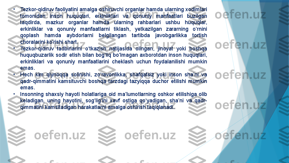 •
Tezkor-qidiruv faoliyatini amalga oshiruvchi organlar hamda ularning xodimlari 
tomonidan  inson  huquqlari,  erkinliklari  va  qonuniy  manfaatlari  buzilgan 
taqdirda,  mazkur  organlar  hamda  ularning  rahbarlari  ushbu  huquqlar, 
erkinliklar  va  qonuniy  manfaatlarni  tiklash,  yetkazilgan  zararning  o‘rnini 
qoplash  hamda  aybdorlarni  belgilangan  tartibda  javobgarlikka  tortish 
choralarini ko‘rishi shart.
•
Tezkor-qidiruv  tadbirlarini  o‘tkazish  natijasida  olingan,  jinoyat  yoki  boshqa 
huquqbuzarlik  sodir  etish  bilan  bog‘liq  bo‘lmagan  axborotdan  inson  huquqlari, 
erkinliklari  va  qonuniy  manfaatlarini  cheklash  uchun  foydalanilishi  mumkin 
emas.
•
Hech  kim  qiynoqqa  solinishi,  zo‘ravonlikka,  shafqatsiz  yoki  inson  sha’ni  va 
qadr-qimmatini  kamsituvchi  boshqa  tarzdagi  tazyiqqa  duchor  etilishi  mumkin 
emas.
•
Insonning  shaxsiy  hayoti  holatlariga  oid  ma’lumotlarning  oshkor  etilishiga  olib 
keladigan,  uning  hayotini,  sog‘lig‘ini  xavf  ostiga  qo‘yadigan,  sha’ni  va  qadr-
qimmatini kamsitadigan harakatlarni amalga oshirish taqiqlanadi.                   