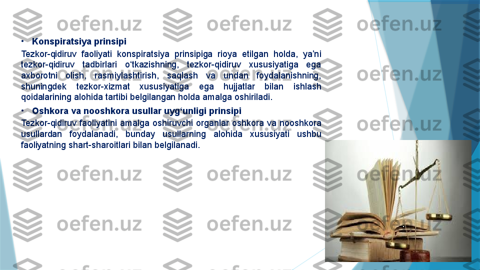 •
Konspiratsiya prinsipi
Tezkor-qidiruv  faoliyati  konspiratsiya  prinsipiga  rioya  etilgan  holda,  ya’ni 
tezkor-qidiruv  tadbirlari  o‘tkazishning,  tezkor-qidiruv  xususiyatiga  ega 
axborotni  olish,  rasmiylashtirish,  saqlash  va  undan  foydalanishning, 
shuningdek  tezkor-xizmat  xususiyatiga  ega  hujjatlar  bilan  ishlash 
qoidalarining alohida tartibi belgilangan holda amalga oshiriladi.
•
Oshkora va nooshkora usullar uyg‘unligi prinsipi
Tezkor-qidiruv  faoliyatini  amalga  oshiruvchi  organlar  oshkora  va  nooshkora 
usullardan  foydalanadi,  bunday  usullarning  alohida  xususiyati  ushbu 
faoliyatning shart-sharoitlari bilan belgilanadi.                   