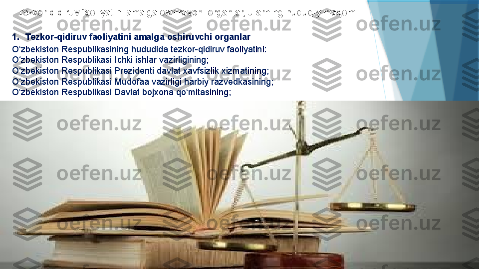 Tezkor-qidiruv faoliyatini amalga oshiruvchi organlar, ularning huquqiy maqomi
1. Tezkor-qidiruv faoliyatini amalga oshiruvchi organlar
O‘zbekiston Respublikasining hududida tezkor-qidiruv faoliyatini:
O‘zbekiston Respublikasi Ichki ishlar vazirligining;
O‘zbekiston Respublikasi Prezidenti davlat xavfsizlik xizmatining;
O‘zbekiston Respublikasi Mudofaa vazirligi harbiy razvedkasining;
O‘zbekiston Respublikasi Davlat bojxona qo‘mitasining;                   