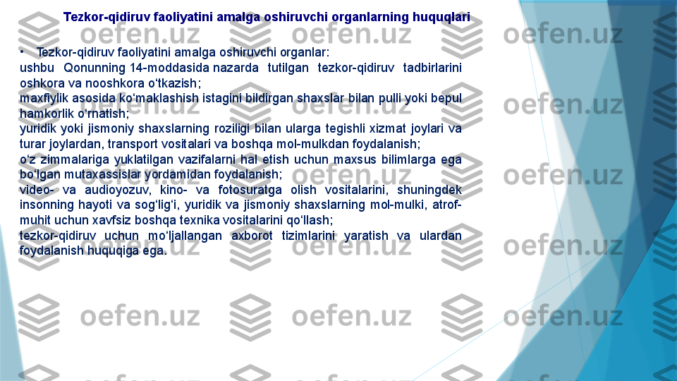   Tezkor-qidiruv faoliyatini amalga oshiruvchi organlarning huquqlari
•
Tezkor-qidiruv faoliyatini amalga oshiruvchi organlar:
ushbu  Qonunning 14-moddasida	 nazarda  tutilgan  tezkor-qidiruv  tadbirlarini 
oshkora va nooshkora o‘tkazish;
maxfiylik asosida ko‘maklashish istagini bildirgan shaxslar bilan pulli yoki bepul 
hamkorlik o‘rnatish;
yuridik  yoki  jismoniy  shaxslarning  roziligi  bilan  ularga  tegishli  xizmat  joylari  va 
turar joylardan, transport vositalari va boshqa mol-mulkdan foydalanish;
o‘z  zimmalariga  yuklatilgan  vazifalarni  hal  etish  uchun  maxsus  bilimlarga  ega 
bo‘lgan mutaxassislar yordamidan foydalanish;
video-  va  audioyozuv,  kino-  va  fotosuratga  olish  vositalarini,  shuningdek 
insonning  hayoti  va  sog‘lig‘i,  yuridik  va  jismoniy  shaxslarning  mol-mulki,  atrof-
muhit uchun xavfsiz boshqa texnika vositalarini qo‘llash;
tezkor-qidiruv  uchun  mo‘ljallangan  axborot  tizimlarini  yaratish  va  ulardan 
foydalanish huquqiga ega.                   