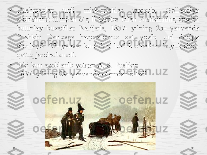 •
Dushmanlar  turli  mish-mishlar  tarqatib,  Gollandiya 
elchisining  tutingan  o‘g‘li  Dantes  bilan  Pushkinning  orasini 
butunlay  buzadilar.  Natijada,  1837-  yilning  25-  yanvarida 
Pushkin  Dantesga  haqoratomuz  xat  yozib,  uni  duelga 
chorlaydi.  27-  yanvar  kuni  duel  bo‘lib  o‘tadi  va  buyuk  shoir 
qattiq jarohatlanadi.
•
Ikki kun azoblanib yotgan A. S. Pushkin                             
1837- yilning 29- yanvarida olamdan o‘tadi. 