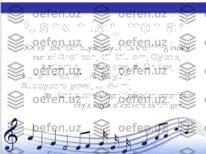 Pushkin tarjimonlari
•
XX asr boshidan buyon buyuk rus shoirining asosiy 
asarlari  Cho‘lpon, G‘. G‘ulom, Oybek, 
Mirtemir, E. Vohidov, A. Oripov, 
Muhammad Ali, A. Suyun,                    H. 
Xudoyberdiyeva, U. Azim,                        
        M. Kenjabek  singari ijodkorlar tomonidan  
                      qayta-qayta o‘zbekchalashtirilgan. 