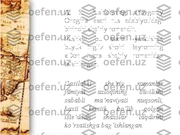 •
A.  S.  Pushkinning  «Yevgeniy 
Onegin»  asari  rus  adabiyotidagi 
birinchi she’riy romandir. 
•
Pushkin  bu  asarni  yaratishda 
buyuk  ingliz  shoiri  Bayronning 
«Don  Juan»  she’riy  romanidan 
ta’sirlangan. 
•
Dastlabki  she’riy  romanlar 
jamiyat  axloqining  buzilishi 
sababli  ma’naviyati  nuqsonli, 
baxti  kemtik  bo‘lib  qolgan 
iste’dodli  shaxslar  taqdirini 
ko‘rsatishga bag‘ishlangan. 