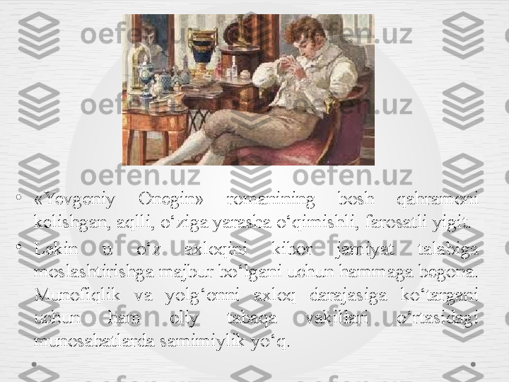 •
«Yevgeniy  Onegin»  romanining  bosh  qahramoni 
kelishgan, aqlli, o‘ziga yarasha o‘qimishli, farosatli yigit. 
•
Lekin  u  o‘z  axloqini  kibor  jamiyat  talabiga 
moslashtirishga majbur bo‘lgani uchun hammaga begona. 
Munofiqlik  va  yolg‘onni  axloq  darajasiga  ko‘targani 
uchun  ham  oliy  tabaqa  vakillari  o‘rtasidagi 
munosabatlarda samimiylik yo‘q.  