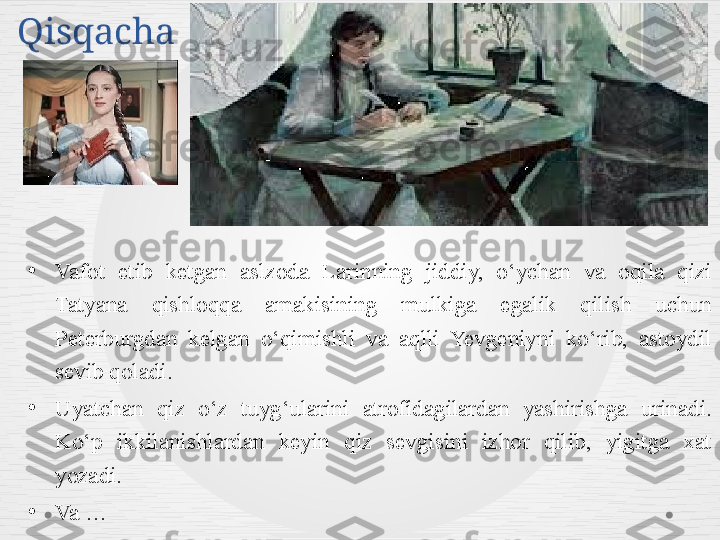 Qisqacha 
•
Vafot  etib  ketgan  aslzoda  Larinning  jiddiy,  o‘ychan  va  oqila  qizi 
Tatyana  qishloqqa  amakisining  mulkiga  egalik  qilish  uchun 
Peterburgdan  kelgan  o‘qimishli  va  aqlli  Yevgeniyni  ko‘rib,  astoydil 
sevib qoladi. 
•
Uyatchan  qiz  o‘z  tuyg‘ularini  atrofidagilardan  yashirishga  urinadi. 
Ko‘p  ikkilanishlardan  keyin  qiz  sevgisini  izhor  qilib,  yigitga  xat 
yozadi. 
•
Va … 