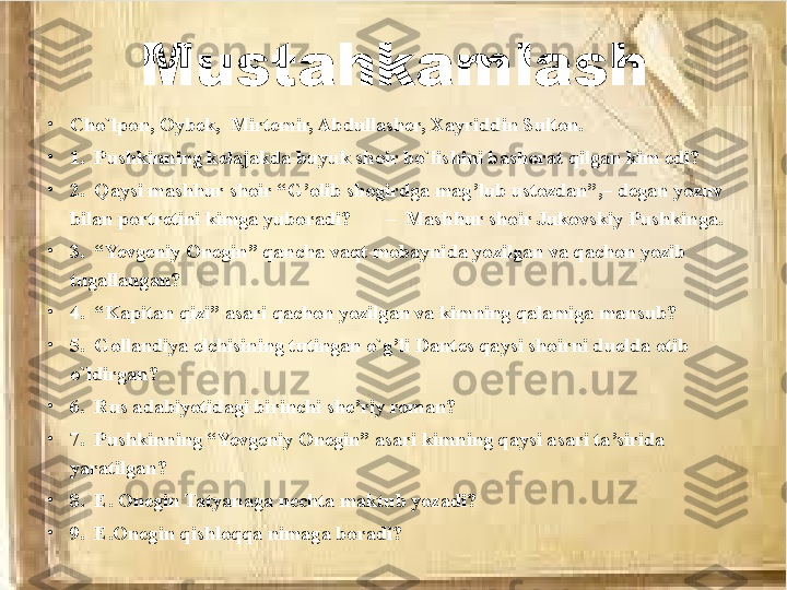 Mustahkamlash
•
Cho`lpon, Oybek,  Mirtemir, Abdullasher, Xayriddin Sulton.
•
1.  Pushkinning kelajakda buyuk shoir bo`lishini bashorat qilgan kim edi?       
•
2.  Qaysi mashhur shoir “G’olib shogirdga mag’lub ustozdan”,– degan yozuv 
bilan portretini kimga yuboradi?       –  Mashhur shoir Jukovskiy Pushkinga.
•
3.  “Yevgeniy Onegin” qancha vaqt mobaynida yozilgan va qachon yozib 
tugallangan?  
•
4.  “Kapitan qizi” asari qachon yozilgan va kimning qalamiga mansub? 
•
5.  Gollandiya elchisining tutingan o`g’li Dantes qaysi shoirni duelda otib 
o`ldirgan?  
•
6.  Rus adabiyotidagi birinchi she’riy roman?
•
7.  Pushkinning “Yevgeniy Onegin” asari kimning qaysi asari ta’sirida 
yaratilgan?
•
8.  E. Onegin Tatyanaga nechta maktub yozadi? 
•
9.  E.Onegin qishloqqa nimaga boradi? 