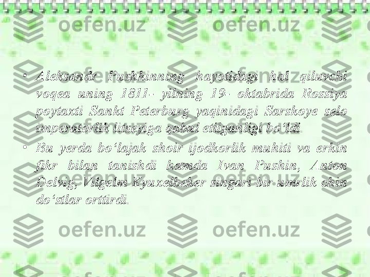 •
Aleksandr  Pushkinning  hayotidagi  hal  qiluvchi 
voqea  uning  1811-  yilning  19-  oktabrida  Rossiya 
poytaxti  Sankt  Peterburg  yaqinidagi  Sarskoye  selo 
imperatorlik litseyiga qabul etilganligi bo‘ldi. 
•
Bu  yerda  bo‘lajak  shoir  ijodkorlik  muhiti  va  erkin 
fikr  bilan  tanishdi  hamda  Ivan  Pushin,  Anton 
Delvig, Vilgelm Kyuxelbeker singari bir umrlik chin 
do‘stlar orttirdi.  