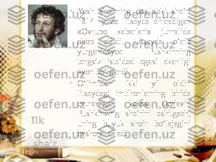 •
Yosh  shoirning  dastlabki  she’ri 
1814-  yilda  litseyda  chiqadigan 
«Ovrupo  xabarlari»  jurnalida 
chop  etildi.  Litseyda  o‘qib 
yurganidayoq  Pushkinning 
tengsiz  iste’dod  egasi  ekanligi 
ayon bo‘lgandi. 
•
O‘limidan  ikki  yil  oldin 
litseydagi  imtihonlarning  birida 
qatnashgan  keksa  Derjavin 
Pushkinning  she’rini  eshitgach, 
uning  buyuk  shoir  bo‘lajagini 
bashorat qiladi.Ilk        
          
she’r 