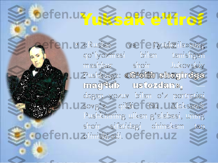 Yuksak e’tirof
•
«Ruslan  va  Lyudmila»ning 
qo‘lyozmasi  bilan  tanishgan 
mashhur  shoir  Jukovskiy 
Pushkinga:  «G‘olib  shogirdga 
mag‘lub  ustozdan»,  — 
degan  yozuv  bilan  o‘z  portretini 
sovg‘a  qildi.  Bu  Aleksandr 
Pushkinning  ulkan  g‘alabasi,  uning 
shoir  sifatidagi  chinakam  tan 
olinishi edi. 