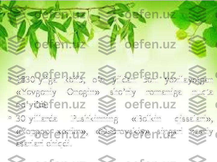 •
1830-yilga  kelib,  o‘n  yildan  beri  yozilayotgan 
«Yevgeniy  Onegin»  she’riy  romaniga  nuqta 
qo‘yildi. 
•
30-yillarda  Pushkinning  «Belkin  qissalari», 
«Toppon  xonim»,  «Dubrovskiy»  singari  nasriy 
asarlari chiqdi. 