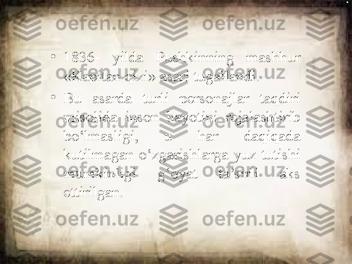 •
1836-  yilda  Pushkinning  mashhur 
«Kapitan qizi» asari tugallandi. 
•
Bu  asarda  turli  personajlar  taqdiri 
misolida  inson  hayotini  rejalashtirib 
bo‘lmasligi,  u  har  daqiqada 
kutilmagan  o‘zgarishlarga  yuz  tutishi 
mumkinligi  g‘oyat  ta’sirli  aks 
ettirilgan. 