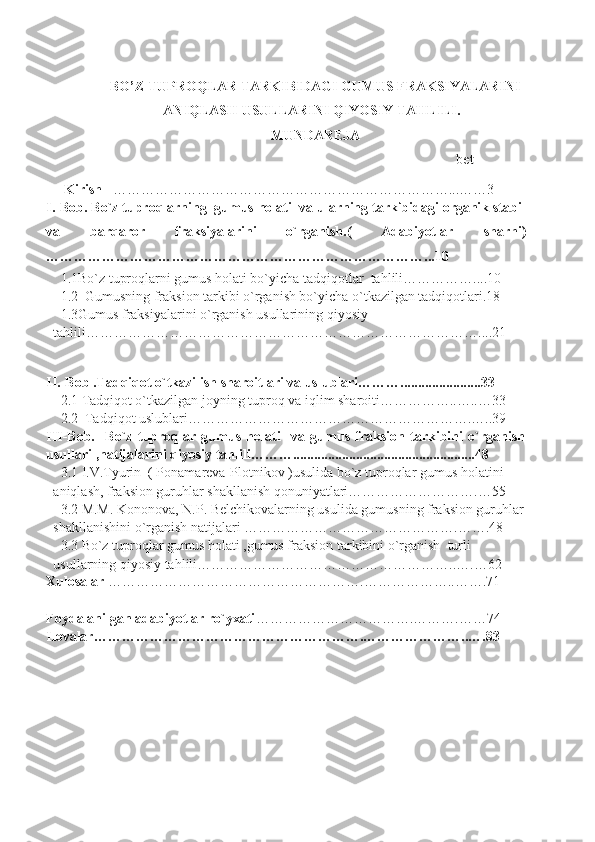 BO’Z TUPROQLAR TARKIBIDAGI GUMUS FRAKSIYALARINI
ANIQLASH USULLARINI QIYOSIY TAHLILI.
MUNDAREJA
                                                                                                  bet
      Kirish    ………………………………………………………………...……3
I.-Bob. Bo`z tuproqlarning  gumus holati  va ularning tarkibidagi organik stabil
va   barqaror   fraksiyalarini   o`rganish.(   Adabiyotlar   sharhi )
……………………… ………………………………………………...10
1.1Bo`z tuproqlarni gumus holati bo`yicha tadqiqotlar  tahlili……………....10
1.2  Gumusning fraksion tarkibi o`rganish bo`yicha o`tkazilgan tadqiqotlari.18
1.3Gumus fraksiyalarini o`rganish usullarining qiyosiy                        
tahlili…………………………………………………………………………....21
II.-Bob .Tadqiqot o`tkazilish sharoitlari va uslublari……….......................33
2.1 Tadqiqot o`tkazilgan joyning tuproq va iqlim sharoiti……………..…..…33
2.2  Tadqiqot uslublari…………………………………………………….…..39
III-Bob.     Bo`z   tuproqlar   gumus   holati     va   gumus   fraksion   tarkibini   o`rganish
usullari ,natijalarini qiyosiy tahlili………....................................................48
3.1 I.V.Tyurin  ( Ponamareva-Plotnikov )usulida bo`z tuproqlar gumus holatini 
aniqlash, fraksion guruhlar shakllanish qonuniyatlari……………………….…55
3.2 M.M. Kononova, N.P. Belchikovalarning usulida gumusning fraksion guruhlar
shakllanishini o`rganish natijalari ……………………………………….…….48
3.3 Bo`z tuproqlar gumus holati ,gumus fraksion tarkibini o`rganish  turli 
usullarning qiyosiy tahlili………………………………………………..….…62
Xulosalar  ……………………………………………….………………..…….71
Foydalanilgan adabiyotlar ro`yxati …………………………….……….……74
Ilovalar………………………………………………….…………………..….83
                   