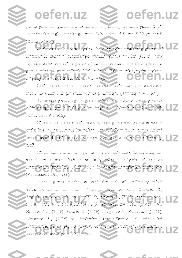 gumus yana  ham  yuqori. Gumus  qatlamining qalinligi  2 metrga yetadi. Cho‘l
tuproqlaridan   tog‘   tuproqlariga   qarab   C:N   nisbati   6-8   dan   8-12   ga   ortadi
(Genusov,1964). 
Cho‘l   zonasining   ham,   ayniqsa   bo‘z   tuproqlar   poyasining   gidromorf
tuproqlarida   avtomorf   tuproqlariga   nisbatan   gumus   miqdori   yuqori.   Bo‘z
tuproqlar zonasidagi qo‘riq gidromorf tuproqlarda kuchli namlanish sharoitida
gumus   miqdori   ayrim   hollarda   10%   gacha   bo‘lishi   mumkin,   ayrim   joylarda
torfga aylanish qayd etiladi (Valiev V., 1979). 
Cho‘l   zonasining   o‘tloq-oazis   tuproqlari   bo‘z   tuproqlar   zonasidagi
o‘tloq-oazis tuproqlariga nisbatan gumusga kambag‘al (Kimberg N.V., 1974).
Bunda asosiy yutuq agroirrigasion qatlamning chuqur va umumiy gumus
zahirasining   yuqori   bo‘lishligi   bilan   belgilanadi   (Konobeeva   G.M.,   1988;
Gorbunov B.V., 1965). 
O‘tloq-oazis tuproqlar bo‘z oazis tuproqlarga nisbatan gumus va azotga
ancha   boy.   Bu   nafaqat   haydov   qatlami   uchun,   balkim   butun   gumus   qatlami
uchun   tavsiflidir.   O‘tloq-oazis   tuproqlarining   gumus   qatlami   1,5-2   metrga
etadi. 
O‘tloq   tuproqlarda   ham   gumus   miqdori   bo‘z-oazis   tuproqlardagidan
yuqori,   harakatchan   fosfatlar   va   kaliy   miqdori   bo‘yicha   o‘tloq-oazis
tuproqlardan   kam   farq   qiladi,   lekin   bo‘z-oazis   tuproqlardan   ancha   boy
(Konobeeva G.M., 1988).
Tuproq   gumus   miqdori   va   zahirasiga   turli   xil   omillarning   ta’siri
ko‘pchilik   olimlar   tomonidan   o‘rganilgan   Raupova   N.B.,   Ortikova   X.,
Begimkulov   C.H.,   Otakulov   D.,   (2013);   Boltaev   S.,   (2016);   Raupova   N.B.,
(2018);   Ortiqov   T.,   (2018);   Aliev   J.,   (2019);   Sadullaev   O.K.,   Qo‘ziev   J.M.,
Xalilova   N.J.,   (2019);   Saidova   E.,   (2019);   Ibragimov   N.,   Karabaev   I.,(2016);
Izbasarov   B.,   (2016)   va   boshqalar.   Respublikamiz   turli   mintaqalari
tuproqdarida   gumus   miqdori   zahirasi,   kelib   chiqishi,   tuproq-iqlim   sharoiti   va
boshqa xossa xususiyatlar o`rganilgan.  