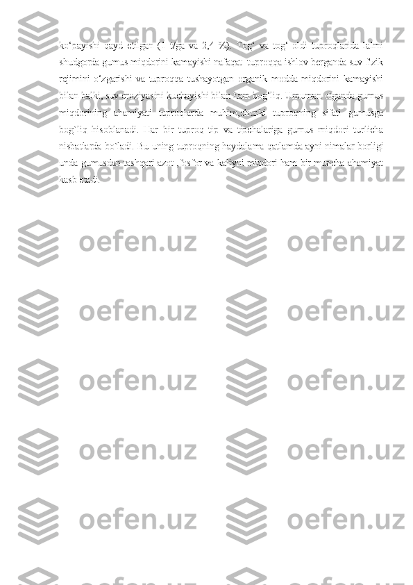 ko‘payishi   qayd   etilgan   (1   t/ga   va   2,4   %).   Tog‘   va   tog‘   oldi   tuproqlarida   lalmi
shudgorda gumus miqdorini kamayishi nafaqat  tuproqqa ishlov berganda suv-fizik
rejimini   o‘zgarishi   va   tuproqqa   tushayotgan   organik   modda   miqdorini   kamayishi
bilan balki, suv eroziyasini kuchayishi bilan ham bog‘liq. Umuman olganda gumus
miqdorining   ahamiyati   tuproqlarda   muhim,chunki   tuproqning   sifati   gumusga
bog`liq   hisoblanadi.   Har   bir   tuproq   tip   va   tipchalariga   gumus   miqdori   turlicha
nisbatlarda bo`ladi.   Bu uning tuproqning haydalama qatlamda ayni nimalar borligi
unda gumusdan tashqari azot ,fosfor va kaliyni miqdori ham bir muncha ahamiyat
kasb etadi. 