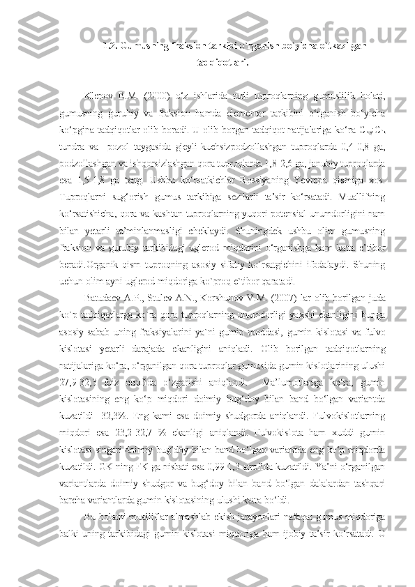 1.2. Gumusning fraksion tarkibi o`rganish bo`yicha o`tkazilgan
tadqiqotlari.
Klenov   B.M.   (2000)   o‘z   ishlarida   turli   tuproqlarning   gumuslilik   holati,
gumusning   guruhiy   va   fraksion   hamda   elementar   tarkibini   o‘rganish   bo‘yicha
ko‘pgina  tadqiqotlar  olib boradi.  U olib borgan  tadqiqot  natijalariga ko‘ra C
kg :C
fk
tundra   va     pozol   taygasida   gleyli-kuchsizpodzollashgan   tuproqlarda   0,4-0,8   ga,
podzollashgan va ishqorsizlashgan qora tuproqlarda 1,8-2,6 ga, janubiy tuproqlarda
esa   1,5-1,8   ga   teng.   Ushbu   ko‘rsatkichlar   Rossiyaning   Yevropa   qismiga   xos.
Tuproqlarni   sug‘orish   gumus   tarkibiga   sezilarli   ta’sir   ko‘rsatadi.   Muallifning
ko‘rsatishicha, qora va kashtan tuproqlarning yuqori potensial  unumdorligini nam
bilan   yetarli   ta’minlanmasligi   cheklaydi.   Shuningdek   ushbu   olim   gumusning
fraksion   va   guruhiy   tarkibidagi   uglerod   miqdorini   o‘rganishga   ham   katta   e’tibor
beradi.Organik   qism   tuproqning   asosiy   sifatiy   ko`rsatgichini   ifodalaydi.   Shuning
uchun olim ayni uglerod miqdoriga ko`proq e`tibor qaratadi.
Batudaev A.P., Stulev A.N., Korshunov V.M. (2007)   lar  olib borilgan   juda
ko`p   tadqiqotlarga   ko`ra   qora   tuproqlarning   unumdorligi   yaxshi   ekanligini   bunga
asosiy   sabab   uning   fraksiyalarini   ya`ni   gumin   moddasi,   gumin   kislotasi   va   fulvo
kislotasi   yetarli   darajada   ekanligini   aniqladi.   Olib   borilgan   tadqiqotlarning
natijalariga ko‘ra, o‘rganilgan qora tuproqlar gumusida gumin kislotlarining ulushi
27,9-32,3   foiz   atrofida   o‘zgarishi   aniqlandi.     Ma’lumotlariga   ko‘ra,   gumin
kislotasining   eng   ko‘p   miqdori   doimiy   bug‘doy   bilan   band   bo‘lgan   variantda
kuzatildi   -32,3%.   Eng   kami   esa   doimiy   shudgorda   aniqlandi.   Fulvokislotlarning
miqdori   esa   23,2-32,7   %   ekanligi   aniqlandi.   Fulvokislota   ham   xuddi   gumin
kislotasi  singari doimiy bug‘doy bilan band bo‘lgan variantda eng ko‘p miqdorda
kuzatildi. GK ning FK ga nisbati esa 0,99-1,3 atrofida kuzatildi. Ya’ni o‘rganilgan
variantlarda   doimiy   shudgor   va   bug‘doy   bilan   band   bo‘lgan   dalalardan   tashqari
barcha variantlarda gumin kislotasining ulushi katta bo‘ldi.
Bu holatni mualliflar  almashlab ekish jarayonlari  nafaqat gumus miqdoriga
balki   uning   tarkibidagi   gumin   kislotasi   miqdoriga   ham   ijobiy   ta’sir   ko‘rsatadi.   U 