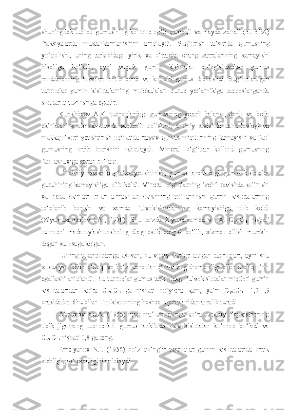 shuningdek tuproq gumusining ko`proq og‘ir qumoqli va mayda zarrali (30-31%)
fraksiyalarda   mustahkamlanishini   aniqlaydi.   Sug‘orish   ta’sirida   gumusning
yo‘qolishi,   uning   tarkibidagi   yirik   va   o‘rtacha   chang   zarralarining   kamayishi
hisobiga   bo‘ladi,   ayni   vaqtda   gumin   kislotalar   qo‘zg‘aluvchan   gumus
moddalarning   hissalari   ortib   bordi   va   kolloid   gumus   faollashdi.   Sug‘oriladigan
tuproqlar   gumin   kislotalarning   molekulalari   quruq   yerlarnikiga   taqqoslanganda
soddaroq tuzilishiga egadir. 
Kurishbaev   A.K.   tuproqlardagi   gumusning   yetarli   balansi,   donli   va   beda
ekinlarining   almashinuvida   saqlanib   qolishini,   doimiy   ravishda   qand   lavlagi   va
makkajo‘xori   yetishtirish   oqibatida   passiv   gumus   miqdorining   kamayishi   va   faol
gumusning   ortib   borishini   isbotlaydi.   Mineral   o‘g‘itlar   kolloid   gumusning
faollashuviga sabab bo‘ladi. 
              Doimiy   ravishda   g‘o‘za   yetishtirish,   gumus   tarqibidagi   gumin   kislotalar
guruhining   kamayishiga   olib   keldi.   Mineral   o‘g‘itlarning   izchil   ravishda   solinishi
va   beda   ekinlari   bilan   almashlab   ekishning   qo‘llanilishi   gumin   kislotalarning
to‘planib   borishi   va   xamda   fulvokislotalarning   kamayishiga   olib   keldi
(Ziyamuxamedov   I.A.,   1970).   Shu   tarzda   Ziyamuxamedov   I.A.   C
gk :C
fk   nisbati
tuproqni   madaniylashtirishning   diagnostik   belgisi   bo‘lib,   xizmat   qilish   mumkin
degan xulosaga kelgan.
  Uning   tadqiqotlariga   asosan,   bu   vodiy   sug‘oriladigan   tuproqlari,   ayni   shu
xususiyati bilan o‘tloqi va bo‘z tuproqlar o‘rtasida gidromorfligi bilan oraliq o‘rin
egallashi aniqlandi. Bu tuproqlar gumus tarkibidagi fulvokislotalar miqdori gumin
kislotalaridan   ko‘ra   C
gk :C
fk   ga   nisbati   bo‘yicha   kam,   ya’ni   C
gk :C
fk   -1,2-1,9
orasidadir. Shu bilan Tojikistonning boshqa tuproqlaridan ajralib turadi. 
Akromov   Yu.A.   (1965)   ning   ma’lumotlariga   ko‘ra   Janubiy   Tojikistonning
tipik   jigarrang   tuproqdari   gumus   tarkibida   fulvokislotalar   ko‘proq   bo‘ladi   va
C
gk :C
fk  nisbati 0,8 ga teng. 
Emelyanov   N.I.   (1956)   bo‘z   qo‘ng‘ir   tuproqlar   gumin   kislotalarida   optik
zichligi past ekanligini aniqlaydi.  