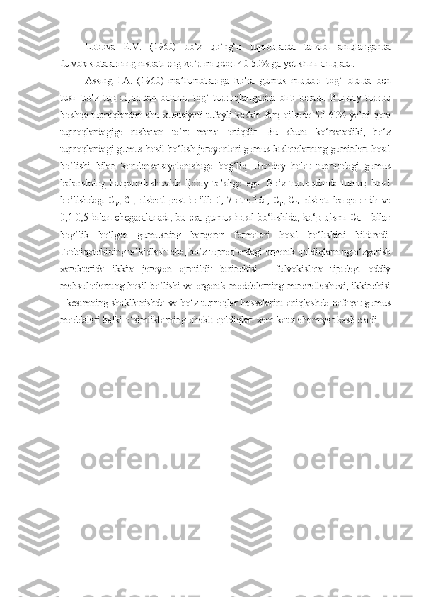 Lobova   E.V.   (1960)   bo‘z   qo‘ng‘ir   tuproqlarda   tarkibi   aniqlanganda
fulvokislotalarning nisbati eng ko‘p miqdori 40-50% ga yetishini aniqladi. 
Assing   I.A.   (1960)   ma’lumotlariga   ko‘ra   gumus   miqdori   tog‘   oldida   och
tusli   bo‘z   tuproqlaridan   baland,   tog‘   tuproqlarigacha   olib   beradi.   Bunday   tuproq
boshqa tuproqlardan shu xususiyati  tufayli keskin farq qilsada 50-60% ya’ni qora
tuproqlardagiga   nisbatan   to‘rt   marta   ortiqdir.   Bu   shuni   ko‘rsatadiki,   bo‘z
tuproqlardagi gumus hosil bo‘lish jarayonlari gumus kislotalarning guminlari hosil
bo‘lishi   bilan   kondensatsiyalanishiga   bog‘liq.   Bunday   holat   tuproqdagi   gumus
balansining   barqarorlashuvida   ijobiy   ta’sirga   ega.   Bo‘z   tuproqdarda   tuproq   hosil
bo‘lishdagi   C
gk :C
fk   nisbati   past   bo‘lib   0,   7   atrofida,   C
gk :C
fk   nisbati   barqarordir   va
0,1-0,5 bilan chegaralanadi, bu esa gumus hosil  bo‘lishida, ko‘p qismi  Ca ++
  bilan
bog‘lik   bo‘lgan   gumusning   barqaror   formalari   hosil   bo‘lishini   bildiradi.
Tadqiqotchining ta’kidlashicha, bo‘z tuproqlardagi organik qoldiqlarning o‘zgarish
xarakterida   ikkita   jarayon   ajratildi:   birinchisi   -   fulvokislota   tipidagi   oddiy
mahsulotlarning hosil bo‘lishi va organik moddalarning minerallashuvi; ikkinchisi
- kesimning shakllanishda va bo‘z tuproqlar hossalarini aniqlashda nafaqat gumus
moddalari balki o‘simliklarning ohakli qoldiqlari xam katta ahamiyat kasb etadi.  