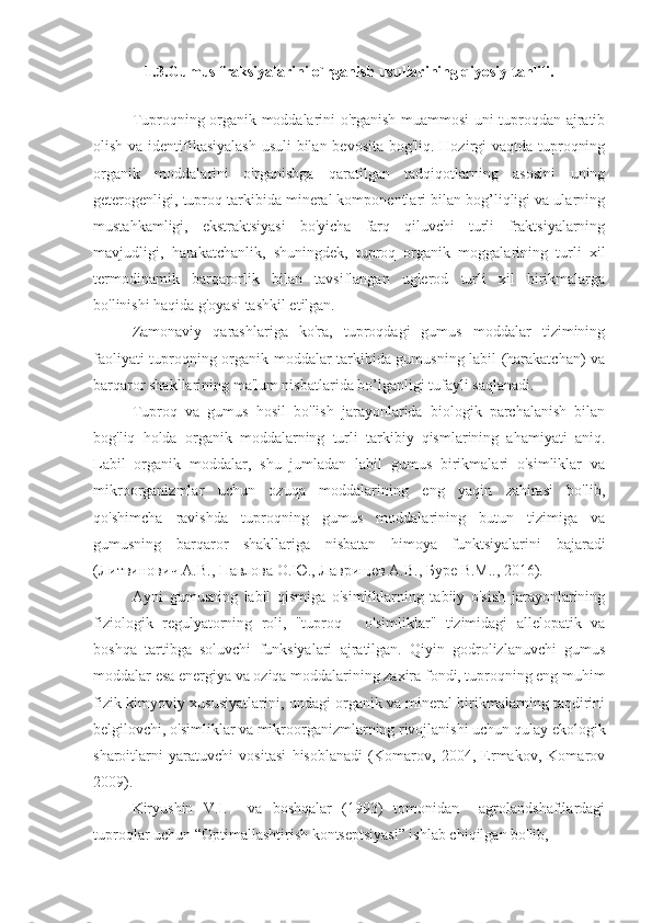 1.3.Gumus fraksiyalarini o`rganish usullarining qiyosiy tahlili.
           
Tuproqning organik moddalarini o'rganish muammosi uni tuproqdan ajratib
olish va identifikasiyalash  usuli  bilan bevosita  bog'liq. Hozirgi vaqtda tuproqning
organik   moddalarini   o'rganishga   qaratilgan   tadqiqotlarning   asosini   uning
geterogenligi, tuproq tarkibida mineral komponentlari bilan bog’liqligi va ularning
mustahkamligi,   ekstraktsiyasi   bo'yicha   farq   qiluvchi   turli   fraktsiyalarning
mavjudligi,   harakatchanlik,   shuningdek,   tuproq   organik   moggalarining   turli   xil
termodinamik   barqarorlik   bilan   tavsiflangan   uglerod   turli   xil   birikmalarga
bo'linishi haqida g'oyasi tashkil etilgan.
Zamonaviy   qarashlariga   ko'ra,   tuproqdagi   gumus   moddalar   tizimining
faoliyati tuproqning organik moddalar tarkibida gumusning labil (harakatchan) va
barqaror shakllarining ma'lum nisbatlarida bo’lganligi tufayli saqlanadi.
Tuproq   va   gumus   hosil   bo'lish   jarayonlarida   biologik   parchalanish   bilan
bog'liq   holda   organik   moddalarning   turli   tarkibiy   qismlarining   ahamiyati   aniq.
Labil   organik   moddalar,   shu   jumladan   labil   gumus   birikmalari   o'simliklar   va
mikroorganizmlar   uchun   ozuqa   moddalarining   eng   yaqin   zahirasi   bo'lib,
qo'shimcha   ravishda   tuproqning   gumus   moddalarining   butun   tizimiga   va
gumusning   barqaror   shakllariga   nisbatan   himoya   funktsiyalarini   bajaradi
( Литвинович   А . В .,  Павлова   О . Ю .,  Лаврищев   А . В .,  Буре   В . М .., 2016).
Ayni   gumusning   labil   qismiga   o'simliklarning   tabiiy   o'sish   jarayonlarining
fiziologik   regulyatorning   roli,   "tuproq   -   o'simliklar"   tizimidagi   allelopatik   va
boshqa   tartibga   soluvchi   funksiyalari   ajratilgan.   Qiyin   godrolizlanuvchi   gumus
moddalar esa energiya va oziqa moddalarining zaxira fondi, tuproqning eng muhim
fizik-kimyoviy xususiyatlarini, undagi organik va mineral birikmalarning taqdirini
belgilovchi, o'simliklar va mikroorganizmlarning rivojlanishi uchun qulay ekologik
sharoitlarni   yaratuvchi   vositasi   hisoblanadi   (Komarov,   2004,   Ermakov,   Komarov
2009).
Kiryushin   V.I.     va   boshqalar   (1993)   tomonidan     agrolandshaftlardagi
tuproqlar uchun “Optimallashtirish kontseptsiyasi” ishlab chiqilgan bo'lib,  