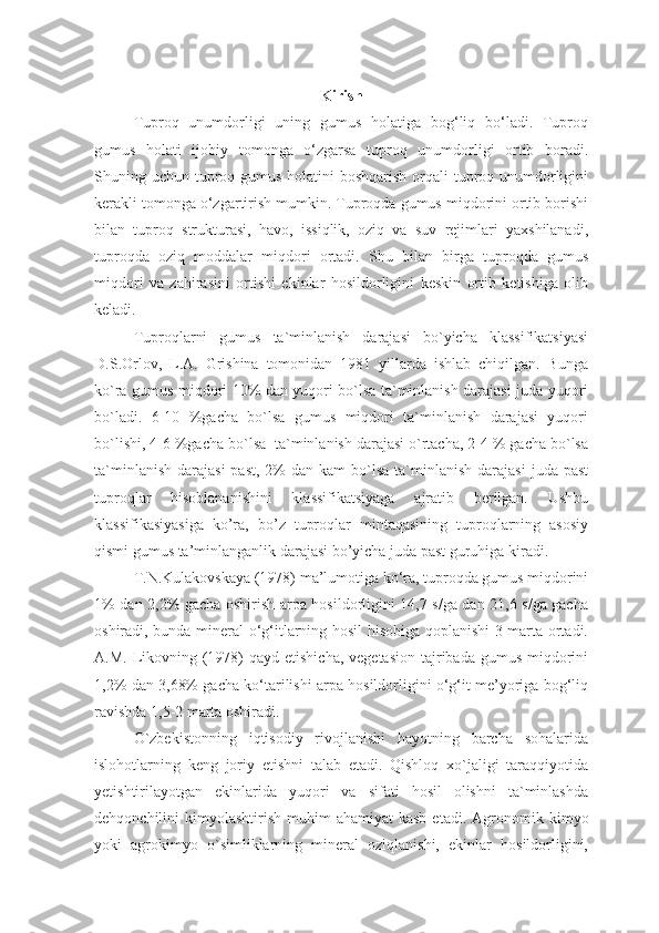 Kirish
Tuproq   unumdorligi   uning   gumus   holatiga   bog‘liq   bo‘ladi.   Tuproq
gumus   holati   ijobiy   tomonga   o‘zgarsa   tuproq   unumdorligi   ortib   boradi.
Shuning uchun tuproq gumus holatini  boshqarish orqali tuproq unumdorligini
kerakli tomonga o‘zgartirish mumkin. Tuproqda gumus miqdorini ortib borishi
bilan   tuproq   strukturasi,   havo,   issiqlik,   oziq   va   suv   rejimlari   yaxshilanadi,
tuproqda   oziq   moddalar   miqdori   ortadi.   S h u   bilan   birga   tuproqda   gumus
miqdori   va   zahirasini   ortishi   ekinlar   hosildorligini   keskin   ortib   ketishiga   olib
keladi.
Tuproqlarni   gumus   ta`minlanish   darajasi   bo`yicha   klassifikatsiyasi
D.S.Orlov,   L.A.   Grishina   tomonidan   1981   yillarda   ishlab   chiqilgan.   Bunga
ko`ra gumus miqdori 10% dan yuqori bo`lsa ta`minlanish darajasi juda yuqori
bo`ladi.   6-10   %gacha   bo`lsa   gumus   miqdori   ta`minlanish   darajasi   yuqori
bo`lishi, 4-6 %gacha bo`lsa  ta`minlanish darajasi o`rtacha, 2-4 % gacha bo`lsa
ta`minlanish  darajasi  past,  2%  dan  kam   bo`lsa  ta`minlanish  darajasi   juda past
tuproqlar   hisoblananishini   klassifikatsiyaga   ajratib   berilgan.   Ushbu
klassifikasiyasiga   ko’ra,   bo’z   tuproqlar   mintaqasining   tuproqlarning   asosiy
qismi gumus ta’minlanganlik darajasi bo’yicha juda past guruhiga kiradi.
T.N.Kulakovskaya (1978) ma’lumotiga ko‘ra, tuproqda gumus miqdorini
1% dan 2,2% gacha oshirish arpa hosildorligini 14,7 s/ga dan 21,6 s/ga gacha
oshiradi, bunda mineral o‘g‘itlarning hosil hisobiga qoplanishi 3 marta ortadi.
A.M. Likovning (1978)  qayd etishicha,  vegetasion  tajribada gumus  miqdorini
1,2% dan 3,68% gacha ko‘tarilishi arpa hosildorligini o‘g‘it me’yoriga bog‘liq
ravishda 1,5-2 marta oshiradi.
O`zbekistonning   iqtisodiy   rivojlanishi   hayotning   barcha   sohalarida
islohotlarning   keng   joriy   etishni   talab   etadi.   Qishloq   xo`jaligi   taraqqiyotida
yetishtirilayotgan   ekinlarida   yuqori   va   sifati   hosil   olishni   ta`minlashda
dehqonchilini  kimyolashtirish  muhim  ahamiyat  kasb  etadi.   Agronomik  kimyo
yoki   agrokimyo   o`simliklarning   mineral   oziqlanishi,   ekinlar   hosildorligini, 