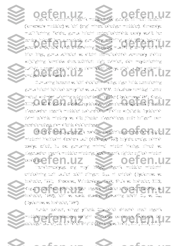 unga   ko'ra   tuproqning   organik   moddalari   ikki   guruhga   bo'linadi:   barqaror
(konservativ   moddalar)   va   labil   (engil   minerallashadigan   moddalar).   Konsepsiya
mualliflarining   fikricha,   gumus   holatini   optimallashtirishda   asosiy   vazifa   har
qanday   holatda   ham   tuproqlarda   gumusning   taqchilligi   yoki   ijobiy   balansini
yaratish   emas,   balki   ishlab   chiqarishning   maqsadga   muvofiqligi   tamoyilidir.   Shu
bilan   birga,   gumus   zahiralari   va   sifatini   optimallashtirish   zamonaviy   qishloq
xo'jaligining   kompleks   chora-tadbirlari:   o'g'it   tizimlari,   ekin   maydonlarining
tuzilishi, tuproqni  qayta  ishlash  va o'simliklarni  himoya qilish usullari  yordamida
amalga oshirilishi kerak.
Gumusning  barqaror  va  labil  shakllarini   hisobga  olgan  holda tuproqlarning
gumus holatini baholash tamoyillari va usullari V.V. Dokuchaev nomidagi Tuproq
instituti xodimlari  uzlarning tadqiqotlarida qo'llaydilar  (Dyakonova, 1984;  Kogut,
2003).   B.M.   Kogutning   fikricha   haydaladigan   tuproqlarning   agrogenik   jihatdan
o zgaruvchan   organik   moddalari   tushunchasini   “qishloq   xo jaligida   foydalanishʻ ʻ
tizimi   ta sirida   miqdoriy   va   sifat   jihatdan   o zgarishlarga   qodir   bo lgan”   oson	
ʼ ʻ ʻ
parchalanadigan qism sifatida shakllantirgan.
Shu   bilan   birga,   agrogenetik   ravishda   o'zgartiriladigan   organik   moddalar
miqdorini   hisoblashni   Kershens   usuli   (Kershens,   1992)   bo'yicha   amalga   oshirish
tavsiya   etiladi,   bu   esa   gumusning   minimal   miqdori   hisobga   olinadi   va
o'zgaruvchan organik moddalar miqdoriga karab organik o'g'itlar qo’llash miqdori
asoslanadi.
Transformatsiyaga   eng   moyil   bo'lgan   organik   moddalar   miqdorini
aniqlashning   turli   usullari   taklif   qilingan:   C
trans   ni   aniqlash   (Dyakonova   va
boshqalar,   1990;     Shevtsova,   Volodarskaya,   1998;   Shuls   va   boshqalar,   2005;
Kogut,   2003);   oson   parchalanadigan   organik   moddalar   tarkibi   C
lab   (Ganzhara   va
boshqalar,   1987);   labil   va   suvda   eruvchan   gumusning   tarkibi   C
lab   va   C
vod
(Dyakonova va boshqalar, 1984).
Bundan   tashqari,   so'nggi   yillarda   CO
2   ishlab   chiqarish   orqali   organik
moddalarning   mineralizatsiya   tezligini   aniqlashga   asoslangan   biokinetik   deb
ataladigan usullar juda faol ishlab chiqildi (Semenov va boshq., 2004, 2008, 2010). 