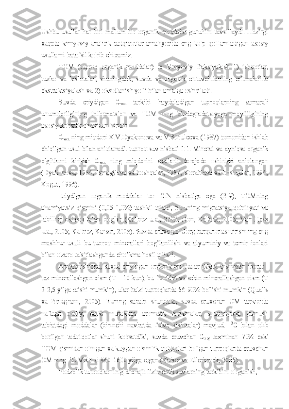 Ushbu  usullar  har  biri   ma'lum   bir  organik  moddalar   guruhini  tavsiflaydi.  Hozirgi
vaqtda   kimyoviy-analitik   tadqiqotlar   amaliyotida   eng   ko'p   qo'llaniladigan   asosiy
usullarni batafsil ko'rib chiqamiz.
TOM   (tuproq   organik   moddalar)   ni   kimyoviy   fraksiyalash   1)   ishqorlar,
tuzlar   va   kislotalar,   shuningdek,   suvda   va   organik   erituvchilarning   eritmalarida
ekstraktsiyalash va 2) oksidlanish yo'li bilan amalga oshiriladi.
Suvda   eriydigan   C
vod   tarkibi   haydaladigan   tuproqlarning   samarali
unumdorligining   informatsion   va   TOM   ning   biodegradatsiyaga   moyilligining
asosiy ko'rsatkichlaridan biridir.
C
vod   ning miqdori K.V.Dyakonova va V.S.Buleeva (1987) tomonidan ishlab
chiqilgan usul bilan aniqlanadi. tuproq:suv nisbati 1:1. Mineral va ayniqsa organik
o'g'itlarni   kiritish   C
vod   ning   miqdorini   sezilarli   darajada   oshirishi   aniqlangan
(Dyakonova, 1984; Ismagilova va boshqalar, 1987; Korableva va boshqalar, 1994;
Kogut, 1996).
Eriydigan   organik   moddalar   tor   C:N   nisbatiga   ega   (3-9),   TOMning
ahamiyatsiz   qismini   (0,05-1,0%)   tashkil   qiladi,   bu   uning   migratsiya   qobiliyati   va
labilligi   oshishi   bilan   bog'liq   (Kalbitz   u.a.,   2003;   Don,   Kalbitz,   2005;   Van   Hees
u.a., 2005; Kalbitz, Kaiser, 2008). Suvda eruvchan Corg barqarorlashtirishning eng
mashhur   usuli   bu   tuproq   minerallari   bog’lanilishi   va   alyuminiy   va   temir   ionlari
bilan o'zaro ta'sirlashganda cho’kma hosil qilishi.
Aniqlanishicha,   suvda   eriydigan   organik   moddalar   ikkita   qismidan   iborat   -
tez minerallashgan qism (T = 10 kun), bu 10-44% va sekin minerallashgan qism (T
2-2,5 yilga etishi mumkin), ular ba'zi tuproqlarda 56-90% bo'lishi mumkin (Qualls
va   Bridgham,   2005).   Buning   sababi   shundaki,   suvda   eruvchan   OM   tarkibida
nafaqat   oddiy,   balki   murakkab   aromatik   birikmalar,   shuningdek,   gumusli
tabiatdagi   moddalar   (birinchi   navbatda   fulvo   kislotalar)   mavjud.   13
C   bilan   olib
borilgan   tadqiqotlar   shuni   ko'rsatdiki,   suvda   eruvchan   C
org   taxminan   70%   eski
TOM qismidan olingan va kuygan o'simlik qoldiqlari bo'lgan tuproqlarda eruvchan
OM ning  14
C MRT si 860-1600 yilga etgan (Kaiser va Ellerbrock, 2005).
Podzolik tuproqlarninig drenajli lizimetrik suvlarning tarkibini o'rganish,  