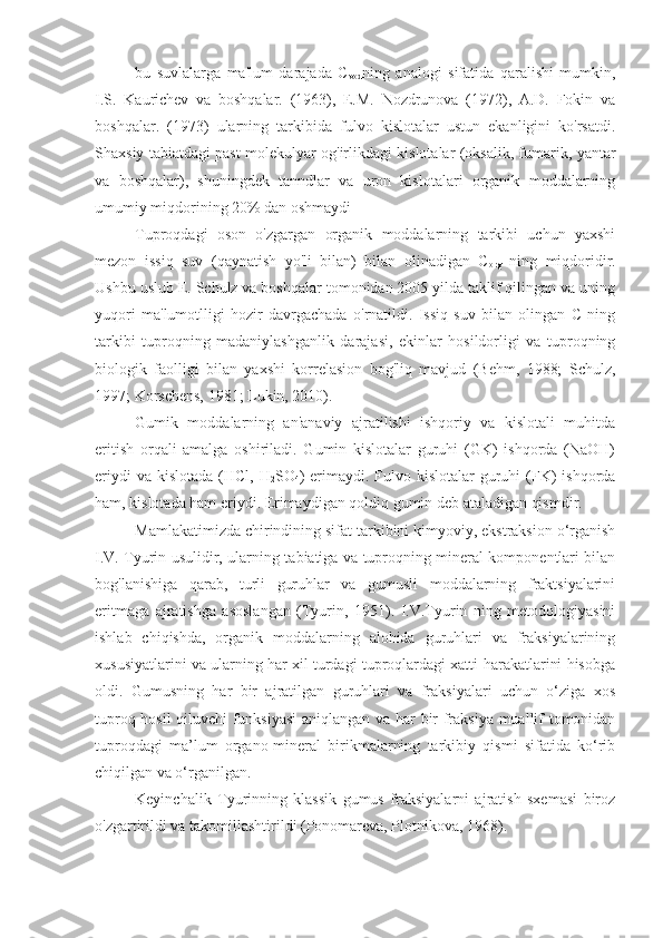 bu   suvlalarga   ma'lum   darajada   C
vod ning   analogi   sifatida   qaralishi   mumkin,
I.S.   Kaurichev   va   boshqalar.   (1963),   E.M.   Nozdrunova   (1972),   A.D.   Fokin   va
boshqalar.   (1973)   ularning   tarkibida   fulvo   kislotalar   ustun   ekanligini   ko'rsatdi.
Shaxsiy tabiatdagi past molekulyar og'irlikdagi kislotalar (oksalik, fumarik, yantar
va   boshqalar),   shuningdek   tanndlar   va   uron   kislotalari   organik   moddalarning
umumiy miqdorining 20% dan oshmaydi
Tuproqdagi   oson   o'zgargan   organik   moddalarning   tarkibi   uchun   yaxshi
mezon   issiq   suv   (qaynatish   yo'li   bilan)   bilan   olinadigan   C
org   ning   miqdoridir.
Ushbu uslub E. Schulz va boshqalar tomonidan 2005 yilda taklif qilingan va uning
yuqori   ma'lumotlligi   hozir   davrgachada   o'rnatildi.   Issiq   suv   bilan   olingan   C   ning
tarkibi   tuproqning   madaniylashganlik   darajasi,   ekinlar   hosildorligi   va   tuproqning
biologik   faolligi   bilan   yaxshi   korrelasion   bog'liq   mavjud   (Behm,   1988;   Schulz,
1997; Korschens, 1981; Lukin, 2010).
Gumik   moddalarning   an'anaviy   ajratilishi   ishqoriy   va   kislotali   muhitda
eritish   orqali   amalga   oshiriladi.   Gumin   kislotalar   guruhi   (GK)   ishqorda   (NaOH)
eriydi  va  kislotada  (HCl, H
2 SO
4 ) erimaydi. Fulvo kislotalar  guruhi  (FK)  ishqorda
ham, kislotada ham eriydi. Erimaydigan qoldiq gumin deb ataladigan qismdir.
Mamlakatimizda chirindining sifat tarkibini kimyoviy, ekstraksion o‘rganish
I.V. Tyurin usulidir, ularning tabiatiga va tuproqning mineral komponentlari bilan
bog'lanishiga   qarab,   turli   guruhlar   va   gumusli   moddalarning   fraktsiyalarini
eritmaga   ajratishga   asoslangan   (Tyurin,   1951).   I.V.Tyurin   ning   metodologiyasini
ishlab   chiqishda,   organik   moddalarning   alohida   guruhlari   va   fraksiyalarining
xususiyatlarini va ularning har xil turdagi tuproqlardagi xatti-harakatlarini hisobga
oldi.   Gumusning   har   bir   ajratilgan   guruhlari   va   fraksiyalari   uchun   o‘ziga   xos
tuproq hosil  qiluvchi  funksiyasi  aniqlangan va har bir fraksiya muallif tomonidan
tuproqdagi   ma’lum   organo-mineral   birikmalarning   tarkibiy   qismi   sifatida   ko‘rib
chiqilgan va o‘rganilgan.
Keyinchalik   Tyurinning   klassik   gumus   fraksiyalarni   ajratish   sxemasi   biroz
o'zgartirildi va takomillashtirildi (Ponomareva, Plotnikova, 1968).  