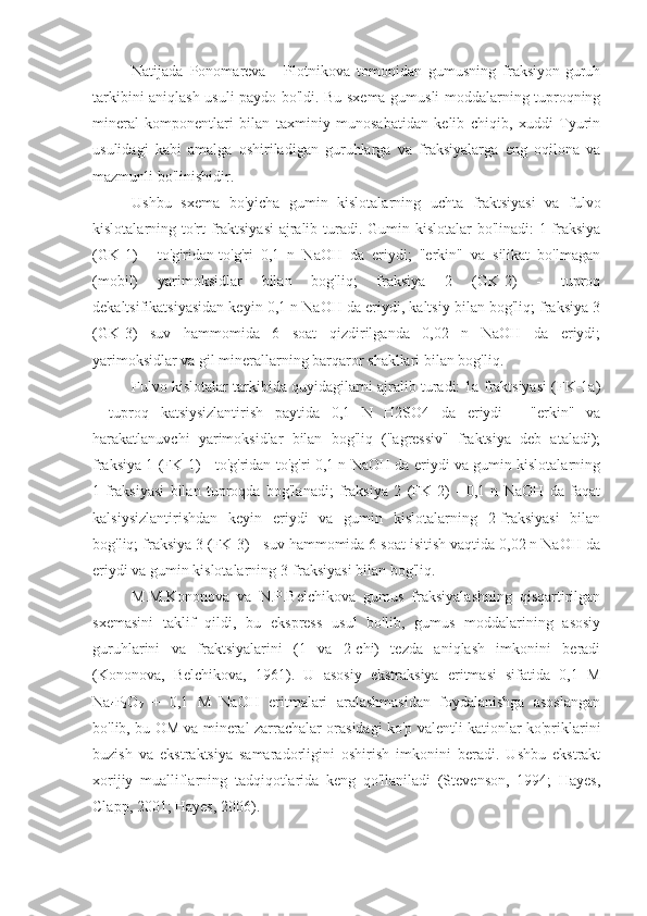 Natijada   Ponomareva   -   Plotnikova   tomonidan   gumusning   fraksiyon-guruh
tarkibini aniqlash usuli paydo bo'ldi. Bu sxema gumusli moddalarning tuproqning
mineral   komponentlari   bilan   taxminiy   munosabatidan   kelib   chiqib,   xuddi   Tyurin
usulidagi   kabi   amalga   oshiriladigan   guruhlarga   va   fraksiyalarga   eng   oqilona   va
mazmunli bo'linishidir.
Ushbu   sxema   bo'yicha   gumin   kislotalarning   uchta   fraktsiyasi   va   fulvo
kislotalarning to'rt  fraktsiyasi  ajralib turadi. Gumin kislotalar bo'linadi:  1-fraksiya
(GK-1)   -   to'g'ridan-to'g'ri   0,1   n   NaOH   da   eriydi;   "erkin"   va   silikat   bo'lmagan
(mobil)   yarimoksidlar   bilan   bog'liq;   fraksiya   2   (GK-2)   -   tuproq
dekaltsifikatsiyasidan keyin 0,1 n NaOH da eriydi, kaltsiy bilan bog'liq; fraksiya 3
(GK-3)   suv   hammomida   6   soat   qizdirilganda   0,02   n   NaOH   da   eriydi;
yarimoksidlar va gil minerallarning barqaror shakllari bilan bog'liq.
Fulvo kislotalar tarkibida quyidagilarni ajralib turadi: 1a fraktsiyasi (FK-1a)
-   tuproq   katsiysizlantirish   paytida   0,1   N   H2SO4   da   eriydi   -   "erkin"   va
harakatlanuvchi   yarimoksidlar   bilan   bog'liq   ("agressiv"   fraktsiya   deb   ataladi);
fraksiya 1 (FK-1) - to'g'ridan-to'g'ri 0,1 n NaOH da eriydi va gumin kislotalarning
1-fraksiyasi   bilan   tuproqda   bog'lanadi;   fraksiya   2   (FK-2)   -   0,1   n   NaOH   da   faqat
kalsiysizlantirishdan   keyin   eriydi   va   gumin   kislotalarning   2-fraksiyasi   bilan
bog'liq; fraksiya 3 (FK-3) - suv hammomida 6 soat isitish vaqtida 0,02 n NaOH da
eriydi va gumin kislotalarning 3-fraksiyasi bilan bog'liq.
M.M.Kononova   va   N.P.Belchikova   gumus   fraksiyalashning   qisqartirilgan
sxemasini   taklif   qildi,   bu   ekspress   usul   bo'lib,   gumus   moddalarining   asosiy
guruhlarini   va   fraktsiyalarini   (1   va   2-chi)   tezda   aniqlash   imkonini   beradi
(Kononova,   Belchikova,   1961).   U   asosiy   ekstraksiya   eritmasi   sifatida   0,1   M
Na
4 P
2 O
7   +   0,1   M   NaOH   eritmalari   aralashmasidan   foydalanishga   asoslangan
bo'lib, bu OM va mineral zarrachalar orasidagi ko'p valentli kationlar ko'priklarini
buzish   va   ekstraktsiya   samaradorligini   oshirish   imkonini   beradi.   Ushbu   ekstrakt
xorijiy   mualliflarning   tadqiqotlarida   keng   qo'llaniladi   (Stevenson,   1994;   Hayes,
Clapp, 2001; Hayes, 2006). 