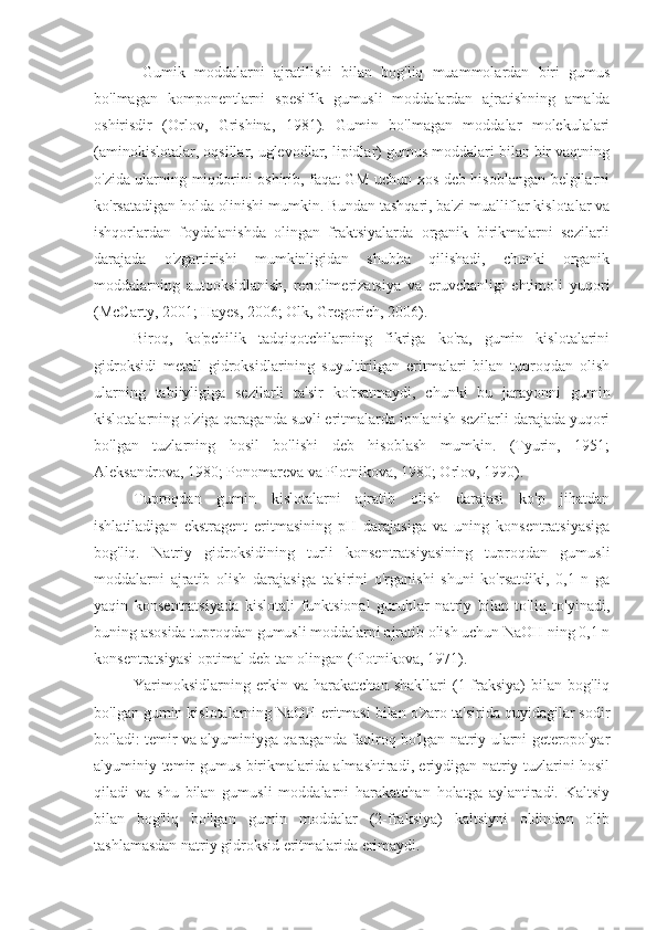   Gumik   moddalarni   ajratilishi   bilan   bog'liq   muammolardan   biri   gumus
bo'lmagan   komponentlarni   spesifik   gumusli   moddalardan   ajratishning   amalda
oshirisdir   (Orlov,   Grishina,   1981).   Gumin   bo'lmagan   moddalar   molekulalari
(aminokislotalar, oqsillar, uglevodlar, lipidlar) gumus moddalari bilan bir vaqtning
o'zida ularning miqdorini oshirib, faqat GM uchun xos deb hisoblangan belgilarni
ko'rsatadigan holda olinishi mumkin. Bundan tashqari, ba'zi mualliflar kislotalar va
ishqorlardan   foydalanishda   olingan   fraktsiyalarda   organik   birikmalarni   sezilarli
darajada   o'zgartirishi   mumkinligidan   shubha   qilishadi,   chunki   organik
moddalarning   autooksidlanish,   repolimerizatsiya   va   eruvchanligi   ehtimoli   yuqori
(McCarty, 2001; Hayes, 2006; Olk, Gregorich, 2006).
Biroq,   ko'pchilik   tadqiqotchilarning   fikriga   ko'ra,   gumin   kislotalarini
gidroksidi   metall   gidroksidlarining   suyultirilgan   eritmalari   bilan   tuproqdan   olish
ularning   tabiiyligiga   sezilarli   ta'sir   ko'rsatmaydi,   chunki   bu   jarayonni   gumin
kislotalarning o'ziga qaraganda suvli eritmalarda ionlanish sezilarli darajada yuqori
bo'lgan   tuzlarning   hosil   bo'lishi   deb   hisoblash   mumkin.   (Tyurin,   1951;
Aleksandrova, 1980; Ponomareva va Plotnikova, 1980; Orlov, 1990).
Tuproqdan   gumin   kislotalarni   ajratib   olish   darajasi   ko'p   jihatdan
ishlatiladigan   ekstragent   eritmasining   pH   darajasiga   va   uning   konsentratsiyasiga
bog'liq.   Natriy   gidroksidining   turli   konsentratsiyasining   tuproqdan   gumusli
moddalarni   ajratib   olish   darajasiga   ta'sirini   o'rganishi   shuni   ko'rsatdiki,   0,1   n   ga
yaqin   konsentratsiyada   kislotali   funktsional   guruhlar   natriy   bilan   to'liq   to'yinadi,
buning asosida tuproqdan gumusli moddalarni ajratib olish uchun NaOH ning 0,1 n
konsentratsiyasi optimal deb tan olingan (Plotnikova, 1971).
Yarimoksidlarning   erkin   va   harakatchan   shakllari   (1-fraksiya)   bilan   bog'liq
bo'lgan gumin kislotalarning NaOH eritmasi bilan o'zaro ta'sirida quyidagilar sodir
bo'ladi: temir va alyuminiyga qaraganda faolroq bo'lgan natriy ularni geteropolyar
alyuminiy-temir-gumus birikmalarida almashtiradi, eriydigan natriy tuzlarini hosil
qiladi   va   shu   bilan   gumusli   moddalarni   harakatchan   holatga   aylantiradi.   Kaltsiy
bilan   bog'liq   bo'lgan   gumin   moddalar   (2-fraksiya)   kaltsiyni   oldindan   olib
tashlamasdan natriy gidroksid eritmalarida erimaydi.  