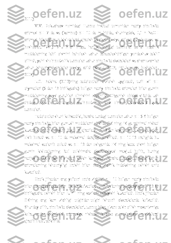 2010).
V.V.   Dokuchaev   nomidagi   Tuproq   instituti   tomonidan   natriy   pirofosfat
eritmasi   pH   7   da   va   (kamroq)   pH   10   da   muhitida,   shuningdek,   0,1   n   NaOH
eritmasi   bilan   gumun   kislotalarni   ajratish   usullari   tavsiya   etilgan   (Dyakonova   va
boshqalar,   1984).   Shu   bilan   birga,   har   xil   turdagi   tuproqlar   uchun   organik
moddalarning   labil   qismini   baholash   uchun   tabaqalashtirilgan   yondashuv   taklif
qilindi, ya'ni sho'r-podzolik tuproqlar uchun pirofosfat ekstraktlari va chernozemlar
uchun   ishqoriy   ekstraktlar   tavsiya   etildi   (Kogut,   2003;   Prijukova   va   boshqalar.,
2008).
L.G.   Bakina   (2012)ning   tadqiqotlari   qiziqish   uyg'otadi,   turli   xil   pH
qiymatlari   (5   dan   13  birlikgacha)   bo'lgan   natriy   pirofosfat   eritmalari   bilan   gumin
moddalarning   qaysi   guruhlari   olinishini   o'rganildi.   O'rganish   ob'ekti   sifatida   uch
tipdagi   tuproqlar   tanlangan:   sho'r-podzolik,   bo'z   o'rmon,   Kavkazoldi   qora
tuproqlari. 
Tadqiqotlar shuni ko'rsatdiki, barcha turdagi tuproqlar uchun pH 5-6 bo'lgan
natriy pirofosfat bilan gumusli moddalarni olishda GK ning FK ga minimal nisbati
kuzatiladi, chunki deyarli faqat FK ajratiladi.  pH 7 dan keyin GK ulushi asta-sekin
o'sib   boradi   va   pH   10   da   maksimal   darajaga   erishiladi.   pH   10-12   oralig'ida   bu
maksimal   saqlanib   qoladi   va   pH   12   dan   oshganida   FK   ning   katta   qismi   bo'lgan
gumin   kislotalarning   faol   qo'shimcha   ekstraktsiyasi   mavjud   bo'lib,   buning
natijasida   GK   ning   FK   nisbati   keskin   kamayadi.   Barcha   turdagi   tuproqlar   uchun
eritmalarning   ishqoriyligi   ortishi   bilan   optik   zichlik   indeksining   oshishi   aniq
kuzatiladi.
Optik   jihatdan   eng   yo’qori   optic   zichligi   pH   10   bo'lgan   natriy   pirofosfat
bilan tuproqdan ajratilgan GK da ko’zatiladi. Pirofosfatning ishqoriyligi pH 12-13
birlikgacha   oshishi   bilan   E
s mg/ml
  ning   sezilarli   pasayishi   kuzatiladi.   Optik   jihatdan
GKning   eng   kam   zichligi   to'g'ridan-to'g'ri   ishqorli   ekstraktlarda   ko’zatildi.
Shunday qilib, pirofosfat ekstraktlari, tuproq bilan o'zaro ta'sir qilish mexanizmiga
ko'ra,   undan   gidroksidi   eritmasiga   nisbatan   ko'proq   gumuslashgan   moddalarni
ajratib oladi, tarkibida 