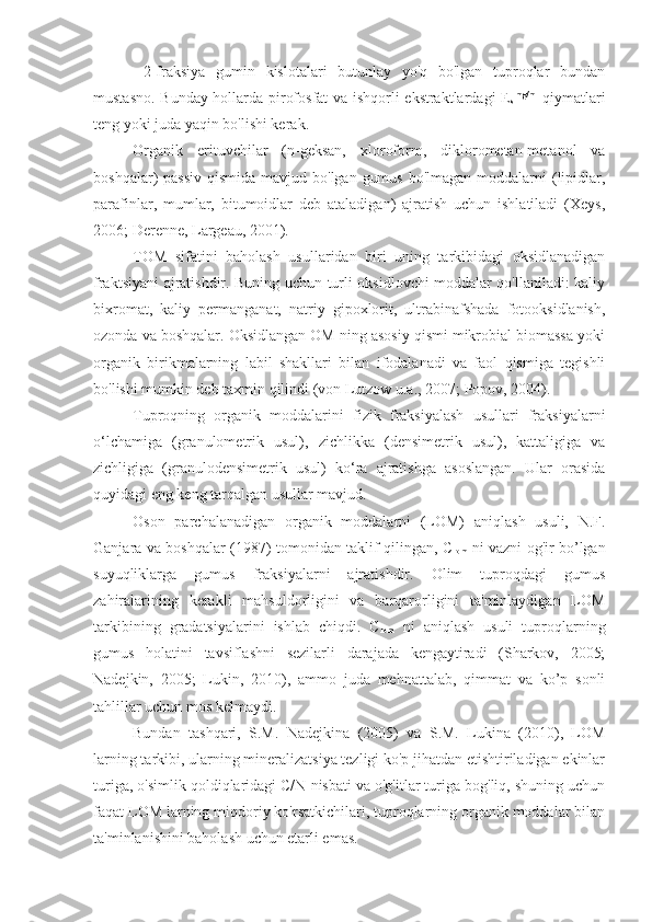   2-fraksiya   gumin   kislotalari   butunlay   yo'q   bo'lgan   tuproqlar   bundan
mustasno. Bunday hollarda pirofosfat va ishqorli ekstraktlardagi E
s mg/ml
  qiymatlari
teng yoki juda yaqin bo'lishi kerak.
Organik   erituvchilar   (n-geksan,   xloroform,   diklorometan-metanol   va
boshqalar)  passiv  qismida mavjud bo'lgan  gumus  bo'lmagan moddalarni  (lipidlar,
parafinlar,   mumlar,   bitumoidlar   deb   ataladigan)   ajratish   uchun   ishlatiladi   (Xeys,
2006; Derenne, Largeau, 2001).
TOM   sifatini   baholash   usullaridan   biri   uning   tarkibidagi   oksidlanadigan
fraktsiyani ajratishdir. Buning uchun turli oksidlovchi moddalar qo'llaniladi: kaliy
bixromat,   kaliy   permanganat,   natriy   gipoxlorit,   ultrabinafshada   fotooksidlanish,
ozonda va boshqalar. Oksidlangan OM ning asosiy qismi mikrobial biomassa yoki
organik   birikmalarning   labil   shakllari   bilan   ifodalanadi   va   faol   qismiga   tegishli
bo'lishi mumkin deb taxmin qilindi (von Lutzow u.a., 2007; Popov, 2004).
Tuproqning   organik   moddalarini   fizik   fraksiyalash   usullari   fraksiyalarni
o‘lchamiga   (granulometrik   usul),   zichlikka   (densimetrik   usul),   kattaligiga   va
zichligiga   (granulodensimetrik   usul)   ko‘ra   ajratishga   asoslangan.   Ular   orasida
quyidagi eng keng tarqalgan usullar mavjud.
Oson   parchalanadigan   organik   moddalarni   (LOM)   aniqlash   usuli,   N.F.
Ganjara va boshqalar (1987) tomonidan taklif qilingan, C
lom   ni vazni og'ir bo’lgan
suyuqliklarga   gumus   fraksiyalarni   ajratishdir.   Olim   tuproqdagi   gumus
zahiralarining   kerakli   mahsuldorligini   va   barqarorligini   ta'minlaydigan   LOM
tarkibining   gradatsiyalarini   ishlab   chiqdi.   C
lom   ni   aniqlash   usuli   tuproqlarning
gumus   holatini   tavsiflashni   sezilarli   darajada   kengaytiradi   (Sharkov,   2005;
Nadejkin,   2005;   Lukin,   2010),   ammo   juda   mehnattalab,   qimmat   va   ko’p   sonli
tahlillar uchun mos kelmaydi.
Bundan   tashqari,   S.M.   Nadejkina   (2005)   va   S.M.   Lukina   (2010),   LOM
larning tarkibi, ularning mineralizatsiya tezligi ko'p jihatdan etishtiriladigan ekinlar
turiga, o'simlik qoldiqlaridagi C/N nisbati va o'g'itlar turiga bog'liq, shuning uchun
faqat LOM larning miqdoriy ko'rsatkichilari, tuproqlarning organik moddalar bilan
ta'minlanishini baholash uchun etarli emas. 